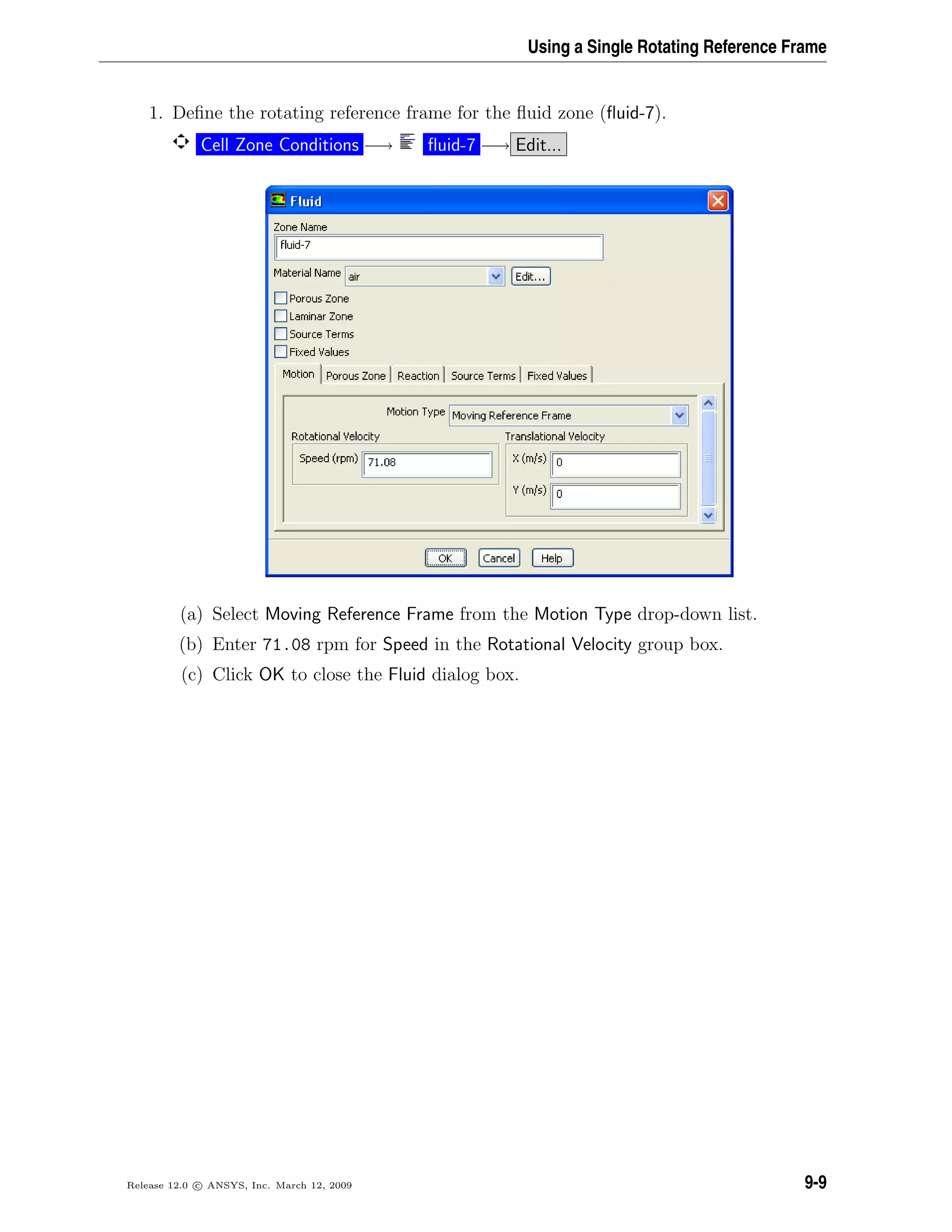 Using a Single Rotating Reference Frame
1. Deﬁne the rotating reference frame for the ﬂuid zone (ﬂuid-7).
Cell Zone Conditions −→ ﬂuid-7 −→ Edit...
(a) Select Moving Reference Frame from the Motion Type drop-down list.
(b) Enter 71.08 rpm for Speed in the Rotational Velocity group box.
(c) Click OK to close the Fluid dialog box.
Release 12.0 c ANSYS, Inc. March 12, 2009 9-9
 
