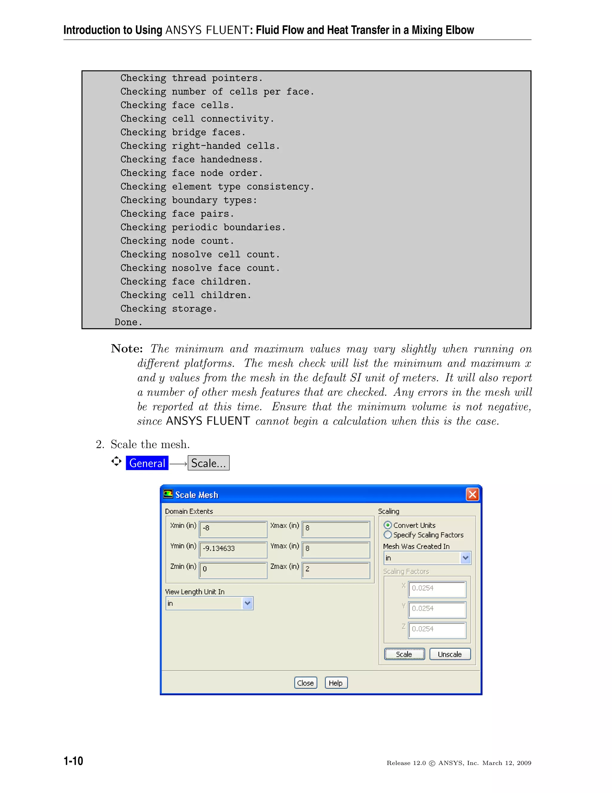 Introduction to Using ANSYS FLUENT: Fluid Flow and Heat Transfer in a Mixing Elbow
Checking thread pointers.
Checking number of cells per face.
Checking face cells.
Checking cell connectivity.
Checking bridge faces.
Checking right-handed cells.
Checking face handedness.
Checking face node order.
Checking element type consistency.
Checking boundary types:
Checking face pairs.
Checking periodic boundaries.
Checking node count.
Checking nosolve cell count.
Checking nosolve face count.
Checking face children.
Checking cell children.
Checking storage.
Done.
Note: The minimum and maximum values may vary slightly when running on
diﬀerent platforms. The mesh check will list the minimum and maximum x
and y values from the mesh in the default SI unit of meters. It will also report
a number of other mesh features that are checked. Any errors in the mesh will
be reported at this time. Ensure that the minimum volume is not negative,
since ANSYS FLUENT cannot begin a calculation when this is the case.
2. Scale the mesh.
General −→ Scale...
1-10 Release 12.0 c ANSYS, Inc. March 12, 2009
 