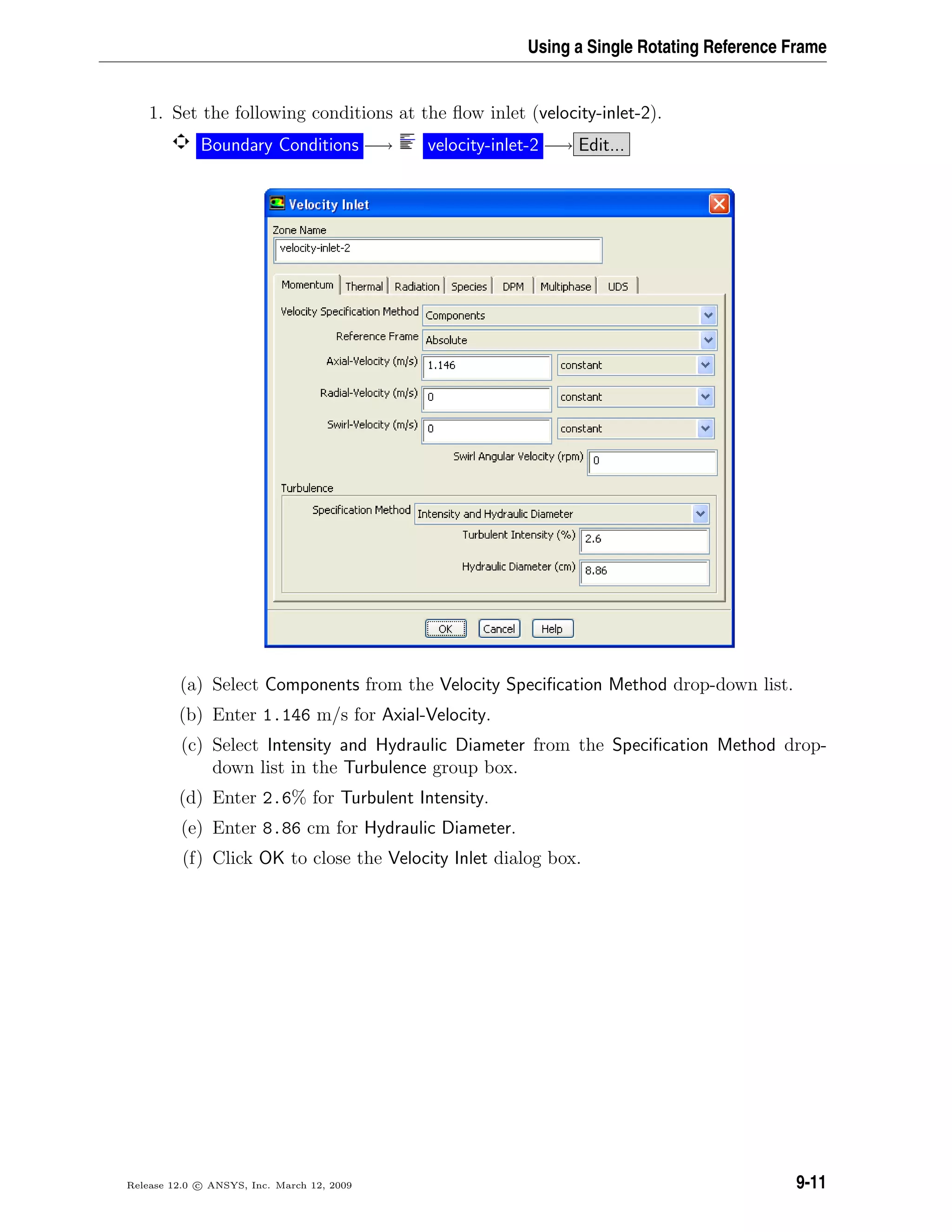 Using a Single Rotating Reference Frame
1. Set the following conditions at the ﬂow inlet (velocity-inlet-2).
Boundary Conditions −→ velocity-inlet-2 −→ Edit...
(a) Select Components from the Velocity Speciﬁcation Method drop-down list.
(b) Enter 1.146 m/s for Axial-Velocity.
(c) Select Intensity and Hydraulic Diameter from the Speciﬁcation Method drop-
down list in the Turbulence group box.
(d) Enter 2.6% for Turbulent Intensity.
(e) Enter 8.86 cm for Hydraulic Diameter.
(f) Click OK to close the Velocity Inlet dialog box.
Release 12.0 c ANSYS, Inc. March 12, 2009 9-11
 