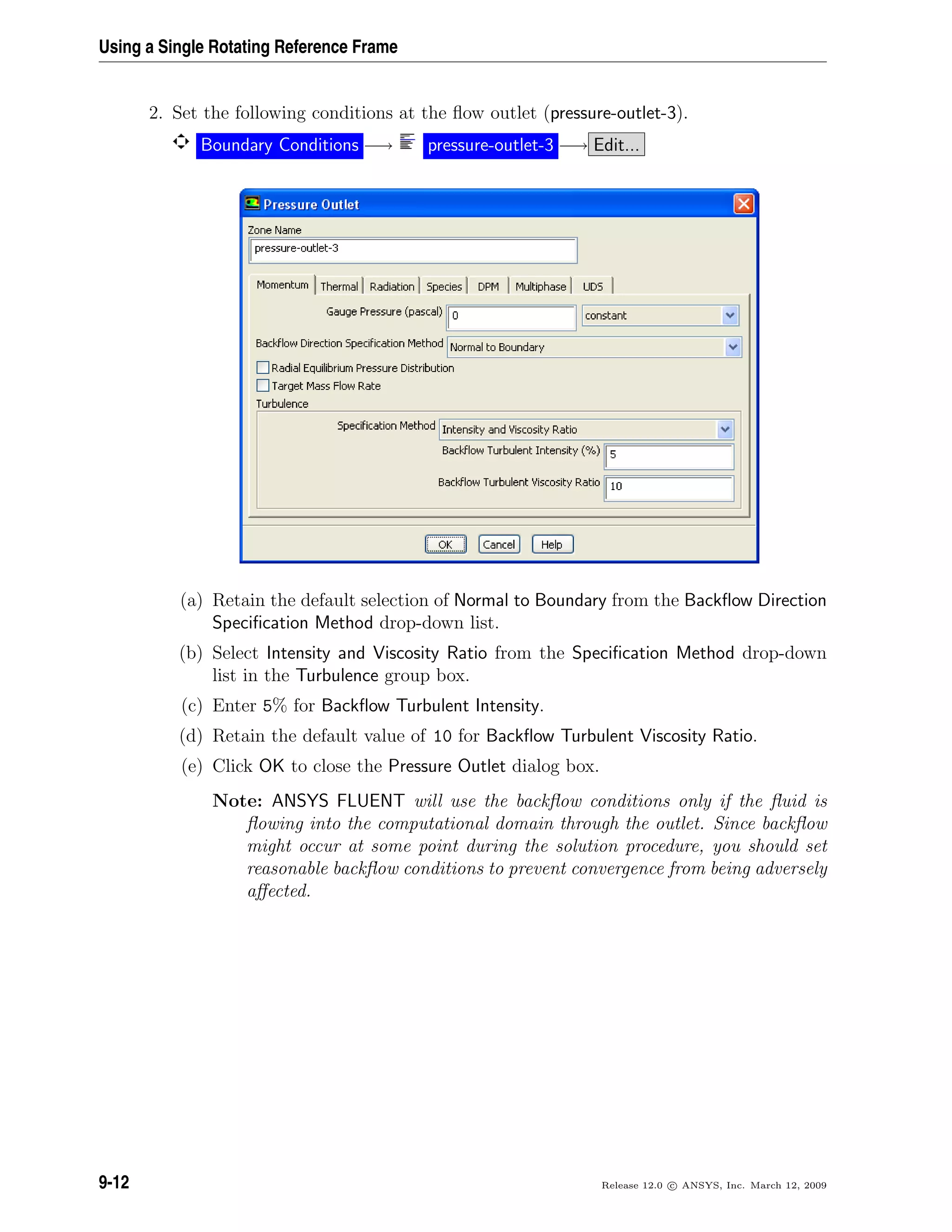 Using a Single Rotating Reference Frame
2. Set the following conditions at the ﬂow outlet (pressure-outlet-3).
Boundary Conditions −→ pressure-outlet-3 −→ Edit...
(a) Retain the default selection of Normal to Boundary from the Backﬂow Direction
Speciﬁcation Method drop-down list.
(b) Select Intensity and Viscosity Ratio from the Speciﬁcation Method drop-down
list in the Turbulence group box.
(c) Enter 5% for Backﬂow Turbulent Intensity.
(d) Retain the default value of 10 for Backﬂow Turbulent Viscosity Ratio.
(e) Click OK to close the Pressure Outlet dialog box.
Note: ANSYS FLUENT will use the backﬂow conditions only if the ﬂuid is
ﬂowing into the computational domain through the outlet. Since backﬂow
might occur at some point during the solution procedure, you should set
reasonable backﬂow conditions to prevent convergence from being adversely
aﬀected.
9-12 Release 12.0 c ANSYS, Inc. March 12, 2009
 
