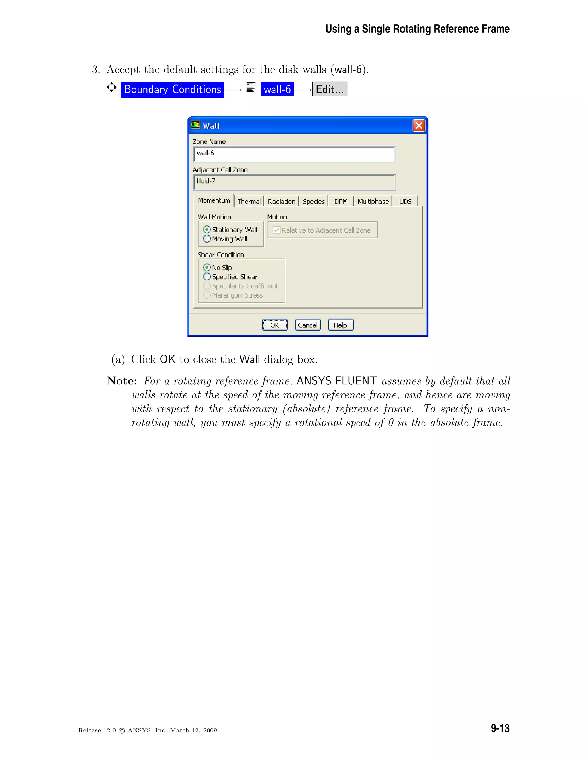 Using a Single Rotating Reference Frame
3. Accept the default settings for the disk walls (wall-6).
Boundary Conditions −→ wall-6 −→ Edit...
(a) Click OK to close the Wall dialog box.
Note: For a rotating reference frame, ANSYS FLUENT assumes by default that all
walls rotate at the speed of the moving reference frame, and hence are moving
with respect to the stationary (absolute) reference frame. To specify a non-
rotating wall, you must specify a rotational speed of 0 in the absolute frame.
Release 12.0 c ANSYS, Inc. March 12, 2009 9-13
 