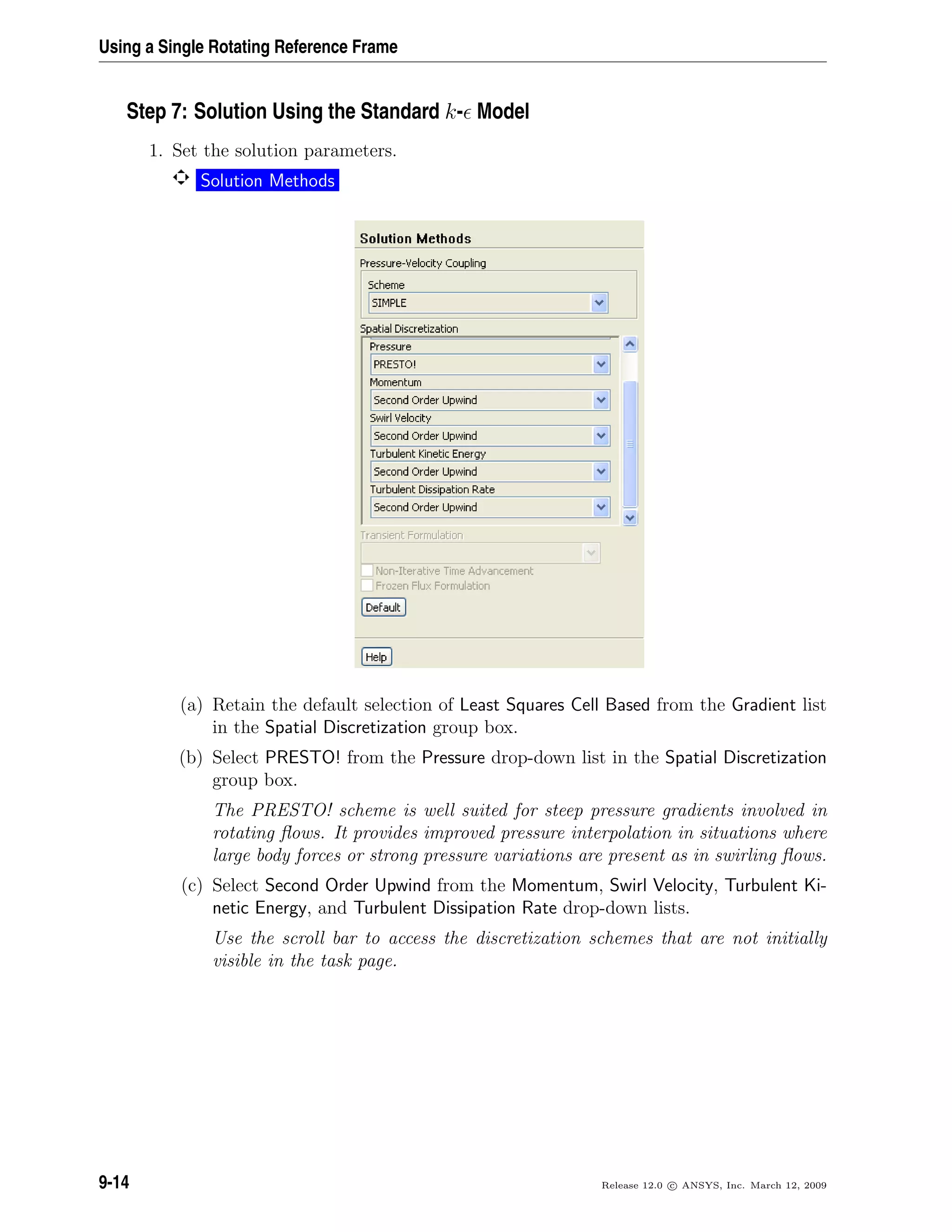 Using a Single Rotating Reference Frame
Step 7: Solution Using the Standard k- Model
1. Set the solution parameters.
Solution Methods
(a) Retain the default selection of Least Squares Cell Based from the Gradient list
in the Spatial Discretization group box.
(b) Select PRESTO! from the Pressure drop-down list in the Spatial Discretization
group box.
The PRESTO! scheme is well suited for steep pressure gradients involved in
rotating ﬂows. It provides improved pressure interpolation in situations where
large body forces or strong pressure variations are present as in swirling ﬂows.
(c) Select Second Order Upwind from the Momentum, Swirl Velocity, Turbulent Ki-
netic Energy, and Turbulent Dissipation Rate drop-down lists.
Use the scroll bar to access the discretization schemes that are not initially
visible in the task page.
9-14 Release 12.0 c ANSYS, Inc. March 12, 2009
 