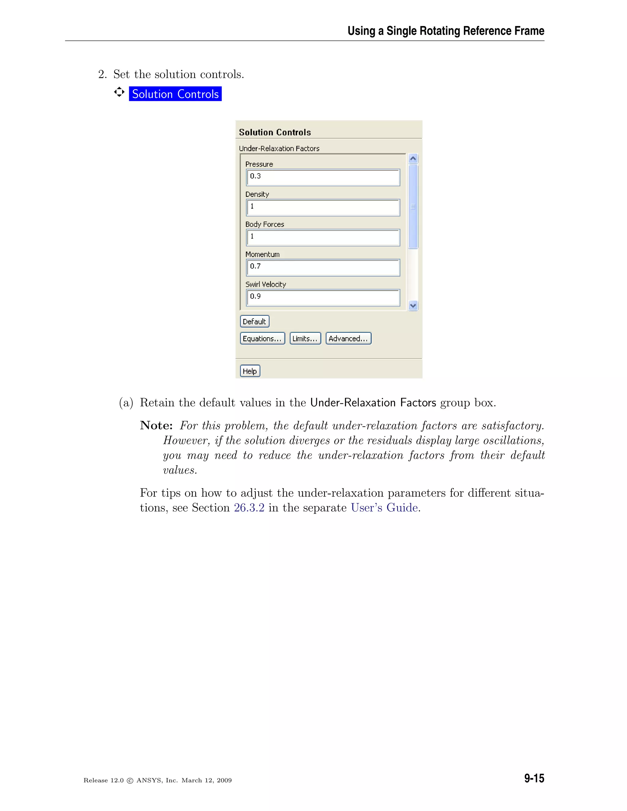 Using a Single Rotating Reference Frame
2. Set the solution controls.
Solution Controls
(a) Retain the default values in the Under-Relaxation Factors group box.
Note: For this problem, the default under-relaxation factors are satisfactory.
However, if the solution diverges or the residuals display large oscillations,
you may need to reduce the under-relaxation factors from their default
values.
For tips on how to adjust the under-relaxation parameters for diﬀerent situa-
tions, see Section 26.3.2 in the separate User’s Guide.
Release 12.0 c ANSYS, Inc. March 12, 2009 9-15
 