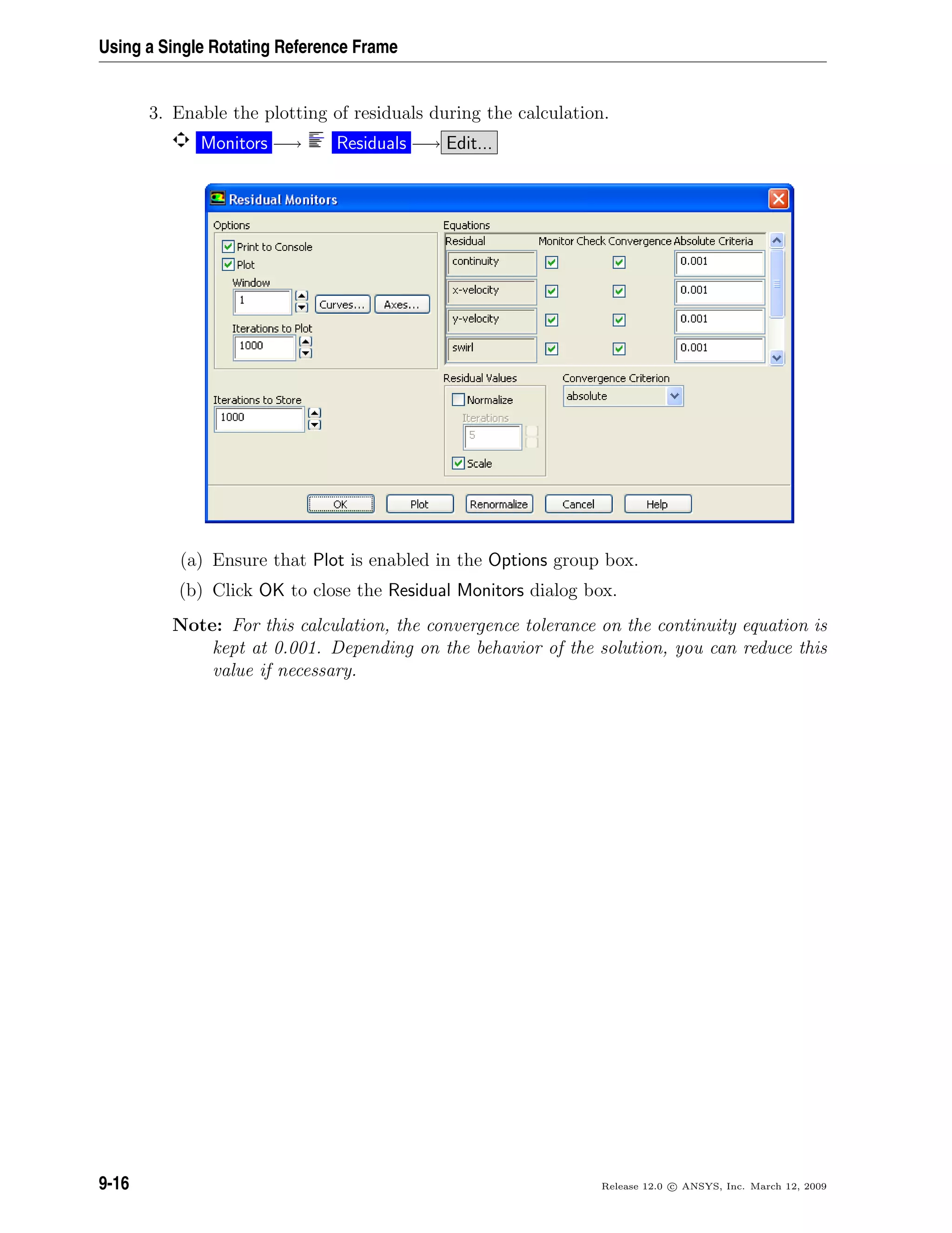 Using a Single Rotating Reference Frame
3. Enable the plotting of residuals during the calculation.
Monitors −→ Residuals −→ Edit...
(a) Ensure that Plot is enabled in the Options group box.
(b) Click OK to close the Residual Monitors dialog box.
Note: For this calculation, the convergence tolerance on the continuity equation is
kept at 0.001. Depending on the behavior of the solution, you can reduce this
value if necessary.
9-16 Release 12.0 c ANSYS, Inc. March 12, 2009
 