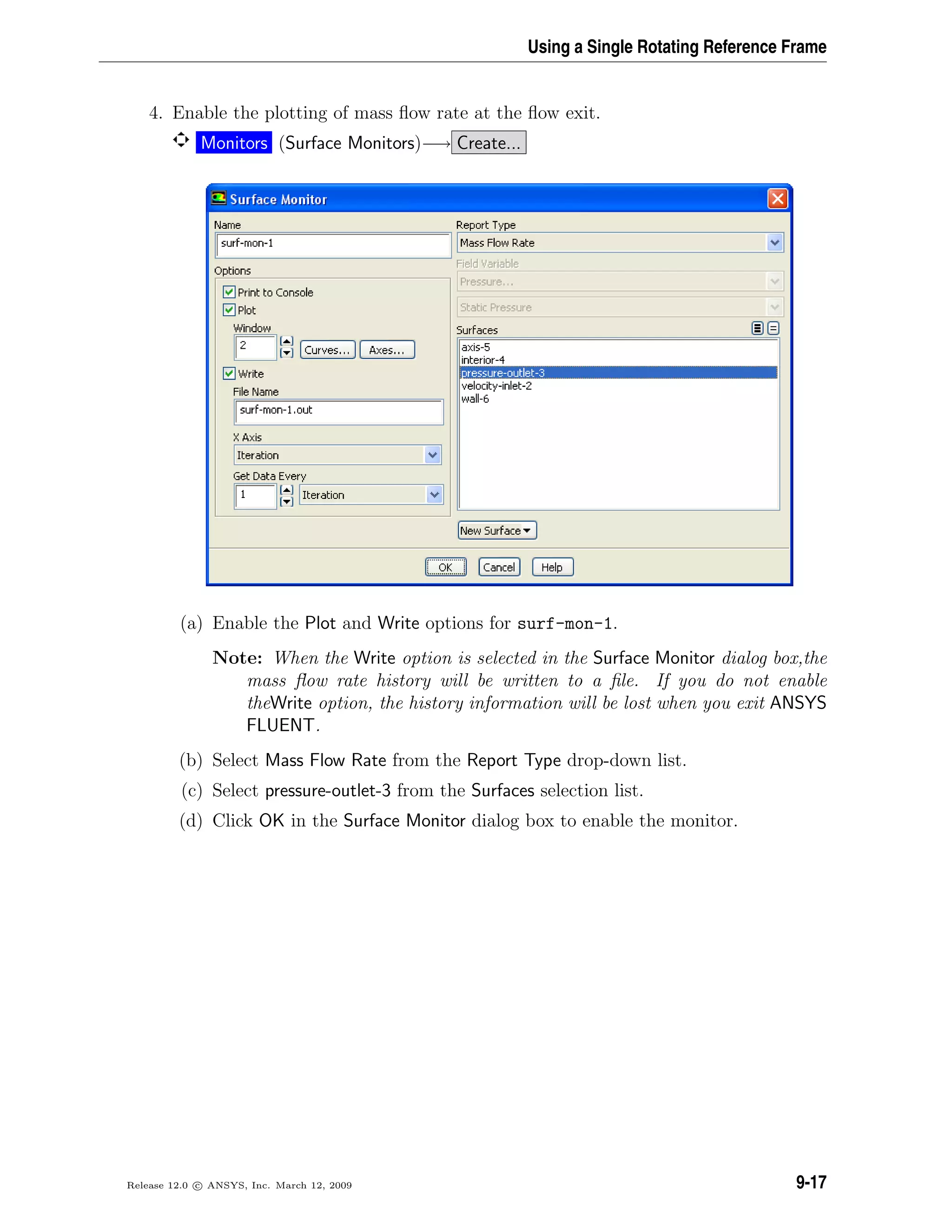 Using a Single Rotating Reference Frame
4. Enable the plotting of mass ﬂow rate at the ﬂow exit.
Monitors (Surface Monitors)−→ Create...
(a) Enable the Plot and Write options for surf-mon-1.
Note: When the Write option is selected in the Surface Monitor dialog box,the
mass ﬂow rate history will be written to a ﬁle. If you do not enable
theWrite option, the history information will be lost when you exit ANSYS
FLUENT.
(b) Select Mass Flow Rate from the Report Type drop-down list.
(c) Select pressure-outlet-3 from the Surfaces selection list.
(d) Click OK in the Surface Monitor dialog box to enable the monitor.
Release 12.0 c ANSYS, Inc. March 12, 2009 9-17
 