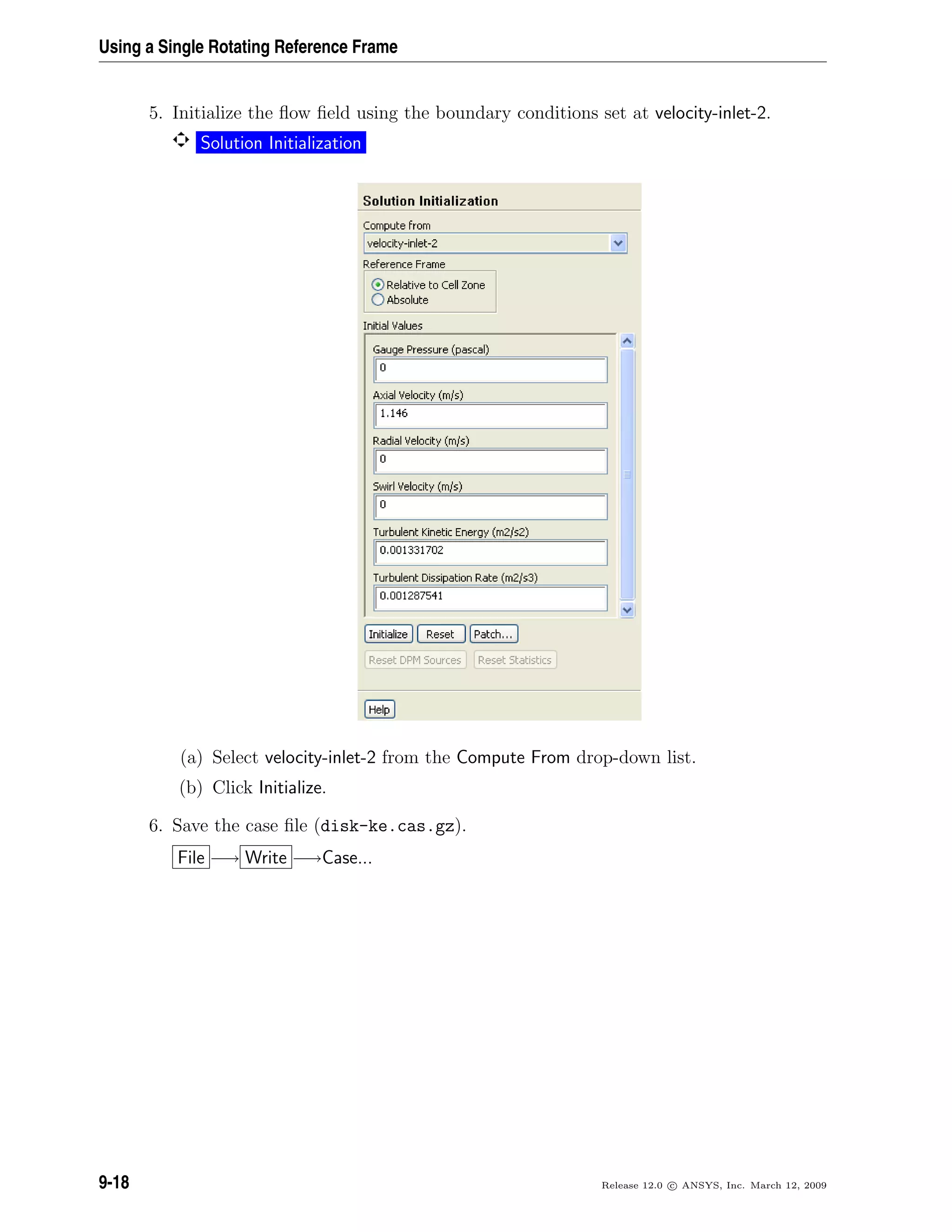 Using a Single Rotating Reference Frame
5. Initialize the ﬂow ﬁeld using the boundary conditions set at velocity-inlet-2.
Solution Initialization
(a) Select velocity-inlet-2 from the Compute From drop-down list.
(b) Click Initialize.
6. Save the case ﬁle (disk-ke.cas.gz).
File −→ Write −→Case...
9-18 Release 12.0 c ANSYS, Inc. March 12, 2009
 