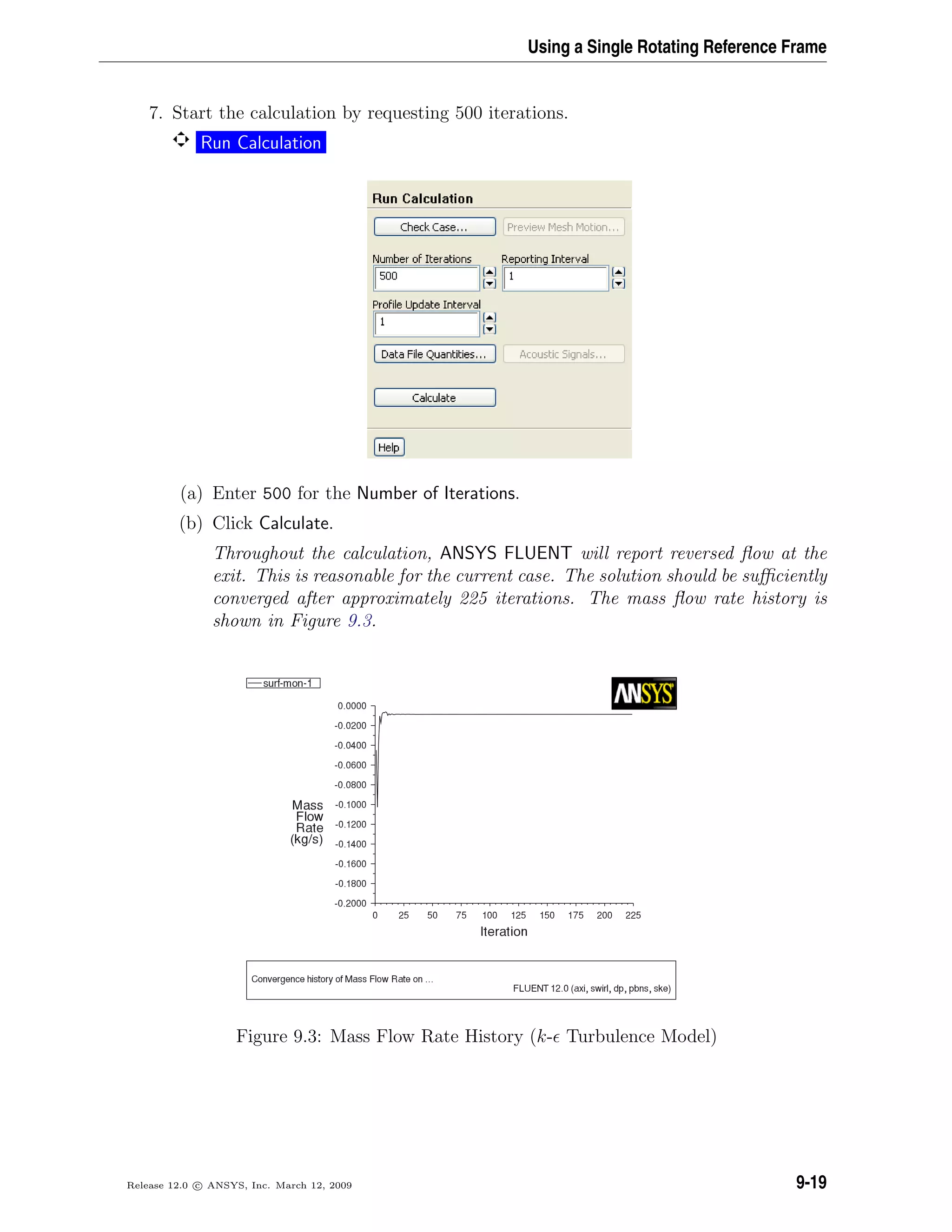 Using a Single Rotating Reference Frame
7. Start the calculation by requesting 500 iterations.
Run Calculation
(a) Enter 500 for the Number of Iterations.
(b) Click Calculate.
Throughout the calculation, ANSYS FLUENT will report reversed ﬂow at the
exit. This is reasonable for the current case. The solution should be suﬃciently
converged after approximately 225 iterations. The mass ﬂow rate history is
shown in Figure 9.3.
Figure 9.3: Mass Flow Rate History (k- Turbulence Model)
Release 12.0 c ANSYS, Inc. March 12, 2009 9-19
 