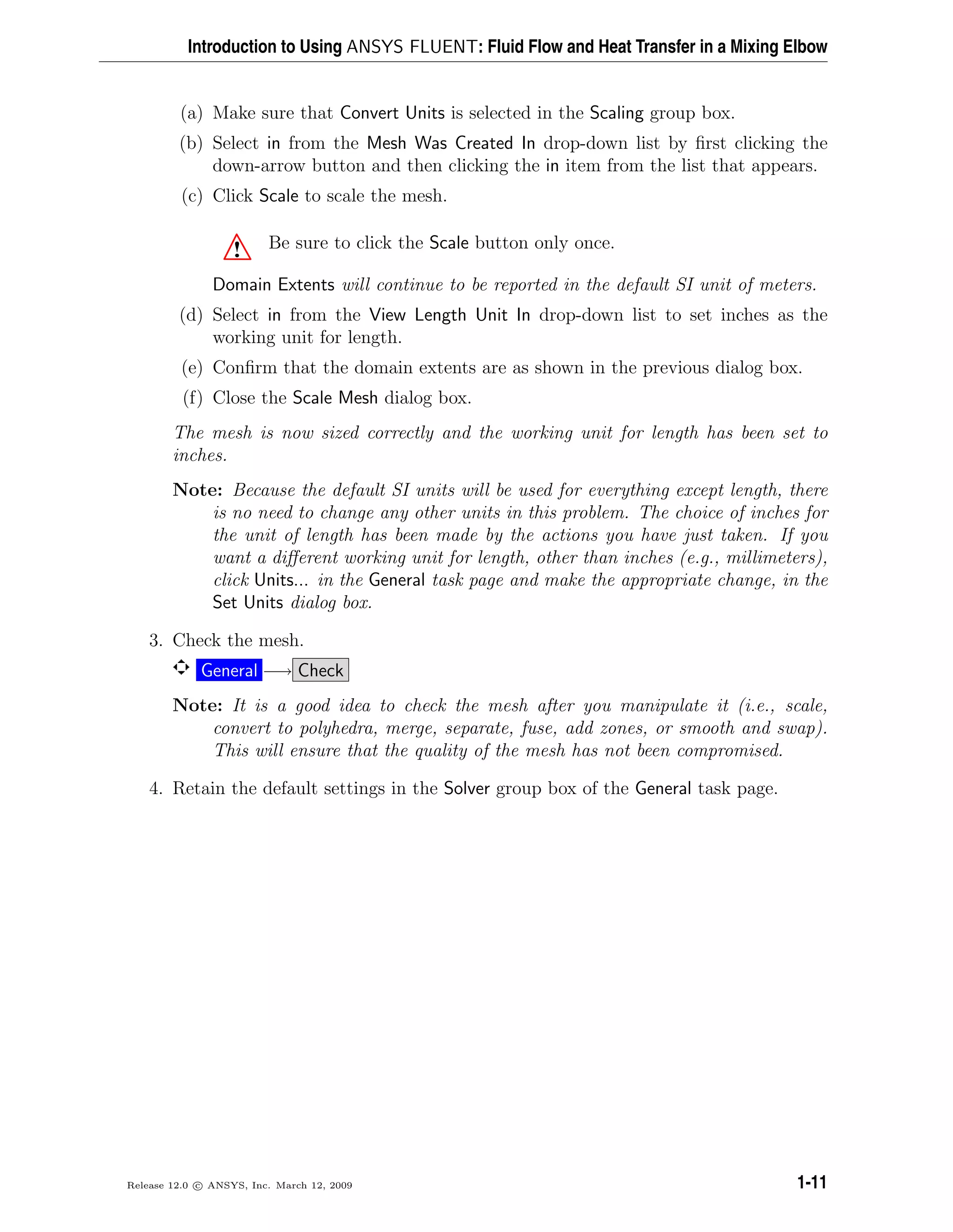 Introduction to Using ANSYS FLUENT: Fluid Flow and Heat Transfer in a Mixing Elbow
(a) Make sure that Convert Units is selected in the Scaling group box.
(b) Select in from the Mesh Was Created In drop-down list by ﬁrst clicking the
down-arrow button and then clicking the in item from the list that appears.
(c) Click Scale to scale the mesh.
! Be sure to click the Scale button only once.
Domain Extents will continue to be reported in the default SI unit of meters.
(d) Select in from the View Length Unit In drop-down list to set inches as the
working unit for length.
(e) Conﬁrm that the domain extents are as shown in the previous dialog box.
(f) Close the Scale Mesh dialog box.
The mesh is now sized correctly and the working unit for length has been set to
inches.
Note: Because the default SI units will be used for everything except length, there
is no need to change any other units in this problem. The choice of inches for
the unit of length has been made by the actions you have just taken. If you
want a diﬀerent working unit for length, other than inches (e.g., millimeters),
click Units... in the General task page and make the appropriate change, in the
Set Units dialog box.
3. Check the mesh.
General −→ Check
Note: It is a good idea to check the mesh after you manipulate it (i.e., scale,
convert to polyhedra, merge, separate, fuse, add zones, or smooth and swap).
This will ensure that the quality of the mesh has not been compromised.
4. Retain the default settings in the Solver group box of the General task page.
Release 12.0 c ANSYS, Inc. March 12, 2009 1-11
 