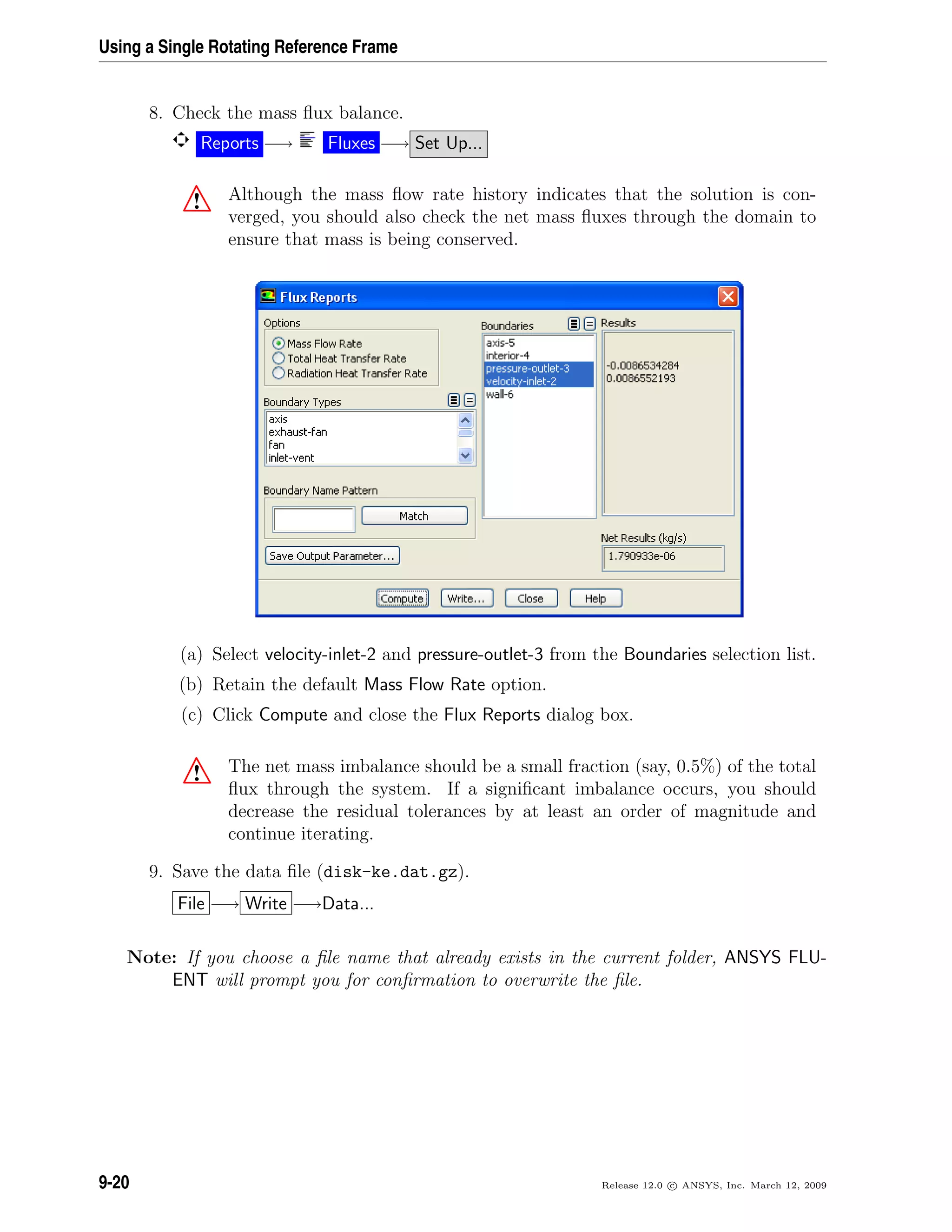 Using a Single Rotating Reference Frame
8. Check the mass ﬂux balance.
Reports −→ Fluxes −→ Set Up...
! Although the mass ﬂow rate history indicates that the solution is con-
verged, you should also check the net mass ﬂuxes through the domain to
ensure that mass is being conserved.
(a) Select velocity-inlet-2 and pressure-outlet-3 from the Boundaries selection list.
(b) Retain the default Mass Flow Rate option.
(c) Click Compute and close the Flux Reports dialog box.
! The net mass imbalance should be a small fraction (say, 0.5%) of the total
ﬂux through the system. If a signiﬁcant imbalance occurs, you should
decrease the residual tolerances by at least an order of magnitude and
continue iterating.
9. Save the data ﬁle (disk-ke.dat.gz).
File −→ Write −→Data...
Note: If you choose a ﬁle name that already exists in the current folder, ANSYS FLU-
ENT will prompt you for conﬁrmation to overwrite the ﬁle.
9-20 Release 12.0 c ANSYS, Inc. March 12, 2009
 