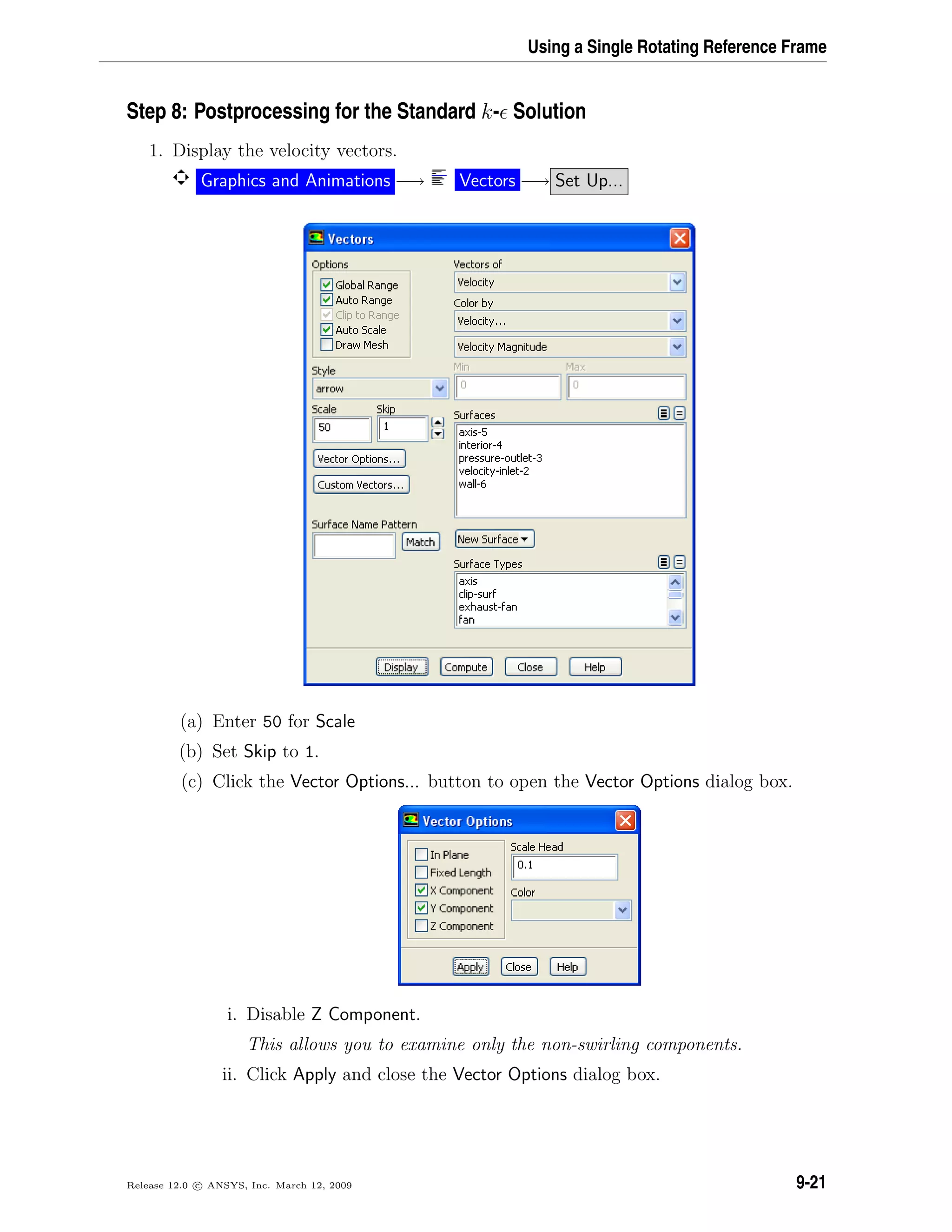 Using a Single Rotating Reference Frame
Step 8: Postprocessing for the Standard k- Solution
1. Display the velocity vectors.
Graphics and Animations −→ Vectors −→ Set Up...
(a) Enter 50 for Scale
(b) Set Skip to 1.
(c) Click the Vector Options... button to open the Vector Options dialog box.
i. Disable Z Component.
This allows you to examine only the non-swirling components.
ii. Click Apply and close the Vector Options dialog box.
Release 12.0 c ANSYS, Inc. March 12, 2009 9-21
 