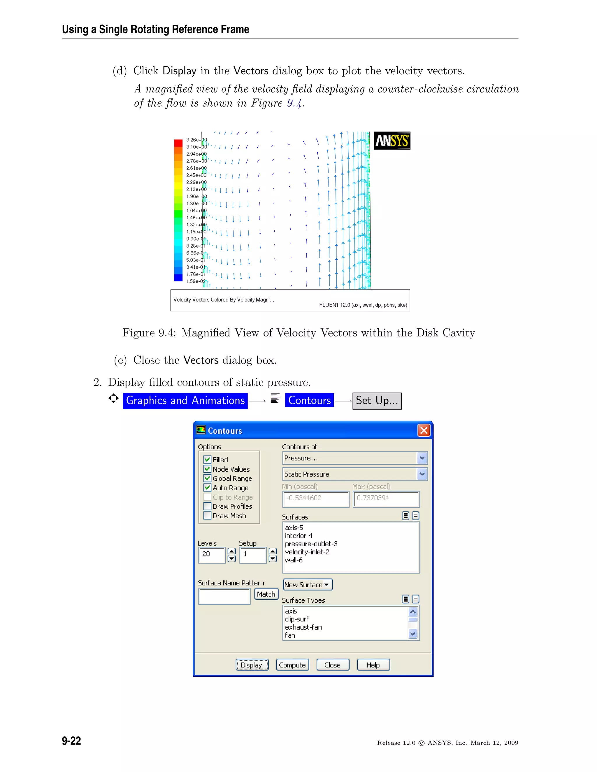 Using a Single Rotating Reference Frame
(d) Click Display in the Vectors dialog box to plot the velocity vectors.
A magniﬁed view of the velocity ﬁeld displaying a counter-clockwise circulation
of the ﬂow is shown in Figure 9.4.
Figure 9.4: Magniﬁed View of Velocity Vectors within the Disk Cavity
(e) Close the Vectors dialog box.
2. Display ﬁlled contours of static pressure.
Graphics and Animations −→ Contours −→ Set Up...
9-22 Release 12.0 c ANSYS, Inc. March 12, 2009
 