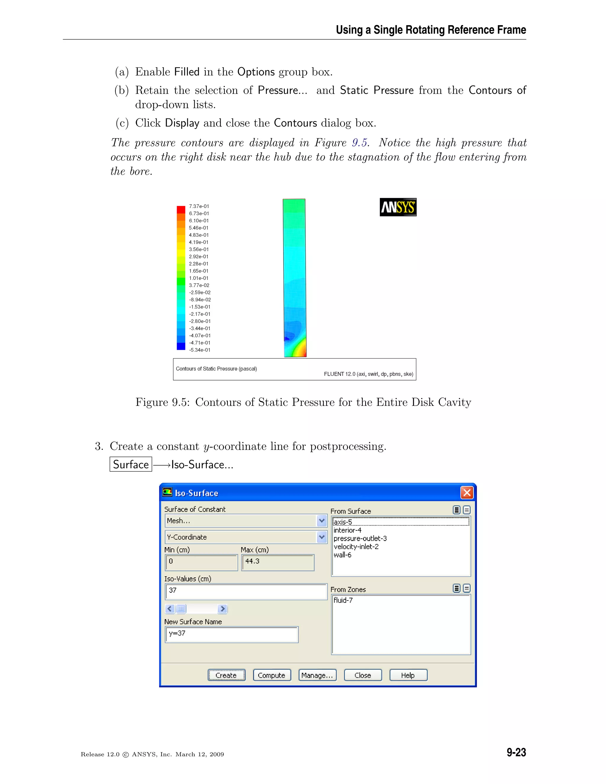 Using a Single Rotating Reference Frame
(a) Enable Filled in the Options group box.
(b) Retain the selection of Pressure... and Static Pressure from the Contours of
drop-down lists.
(c) Click Display and close the Contours dialog box.
The pressure contours are displayed in Figure 9.5. Notice the high pressure that
occurs on the right disk near the hub due to the stagnation of the ﬂow entering from
the bore.
Figure 9.5: Contours of Static Pressure for the Entire Disk Cavity
3. Create a constant y-coordinate line for postprocessing.
Surface −→Iso-Surface...
Release 12.0 c ANSYS, Inc. March 12, 2009 9-23
 