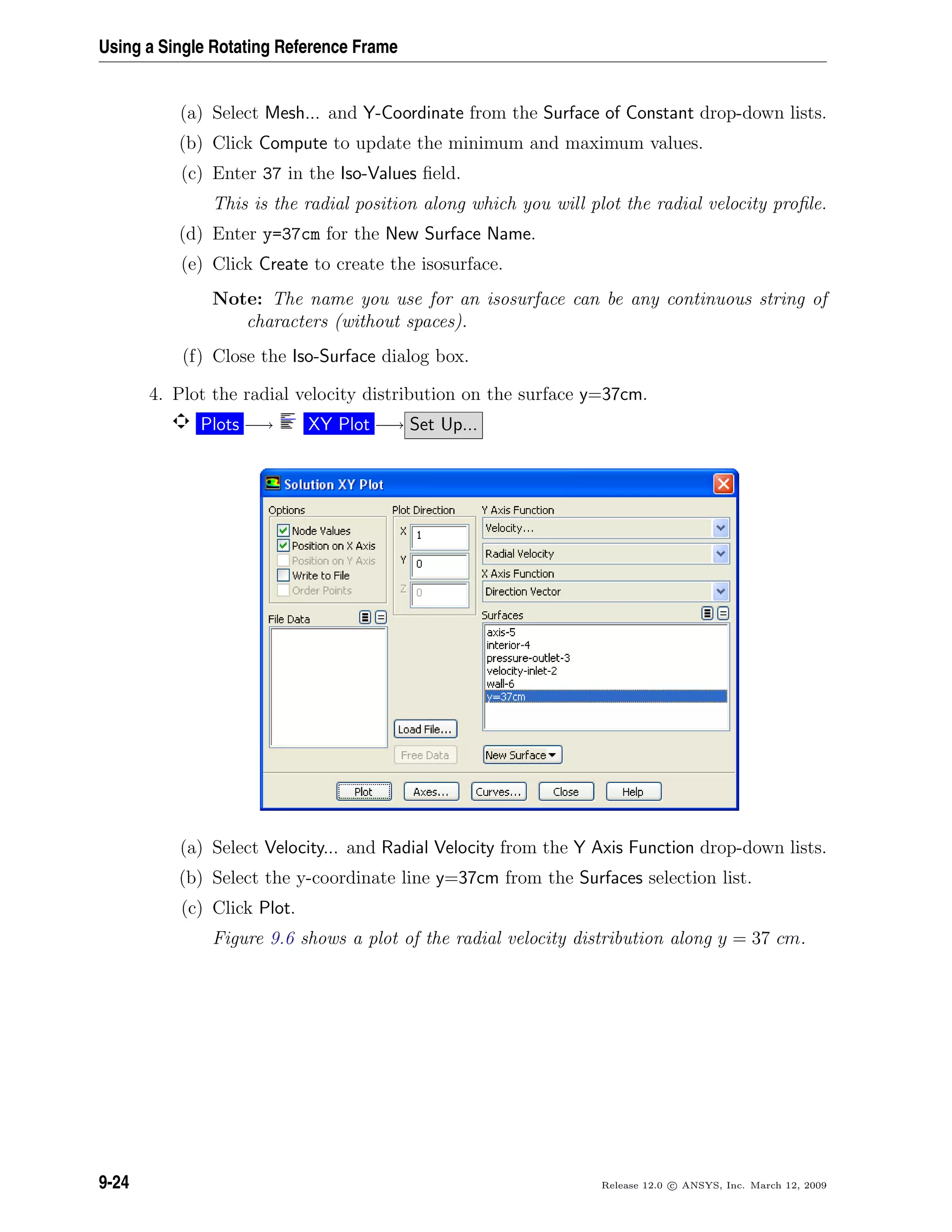 Using a Single Rotating Reference Frame
(a) Select Mesh... and Y-Coordinate from the Surface of Constant drop-down lists.
(b) Click Compute to update the minimum and maximum values.
(c) Enter 37 in the Iso-Values ﬁeld.
This is the radial position along which you will plot the radial velocity proﬁle.
(d) Enter y=37cm for the New Surface Name.
(e) Click Create to create the isosurface.
Note: The name you use for an isosurface can be any continuous string of
characters (without spaces).
(f) Close the Iso-Surface dialog box.
4. Plot the radial velocity distribution on the surface y=37cm.
Plots −→ XY Plot −→ Set Up...
(a) Select Velocity... and Radial Velocity from the Y Axis Function drop-down lists.
(b) Select the y-coordinate line y=37cm from the Surfaces selection list.
(c) Click Plot.
Figure 9.6 shows a plot of the radial velocity distribution along y = 37 cm.
9-24 Release 12.0 c ANSYS, Inc. March 12, 2009
 