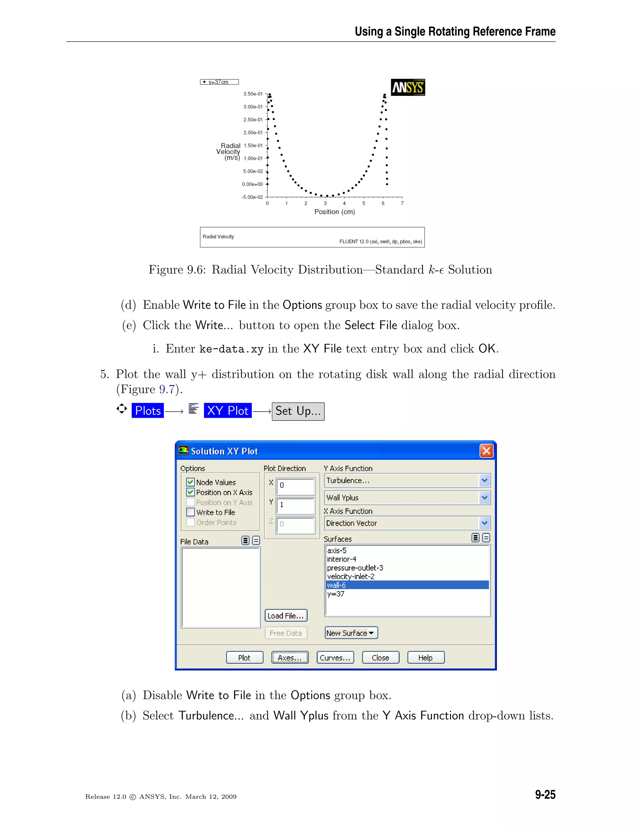 Using a Single Rotating Reference Frame
Figure 9.6: Radial Velocity Distribution—Standard k- Solution
(d) Enable Write to File in the Options group box to save the radial velocity proﬁle.
(e) Click the Write... button to open the Select File dialog box.
i. Enter ke-data.xy in the XY File text entry box and click OK.
5. Plot the wall y+ distribution on the rotating disk wall along the radial direction
(Figure 9.7).
Plots −→ XY Plot −→ Set Up...
(a) Disable Write to File in the Options group box.
(b) Select Turbulence... and Wall Yplus from the Y Axis Function drop-down lists.
Release 12.0 c ANSYS, Inc. March 12, 2009 9-25
 