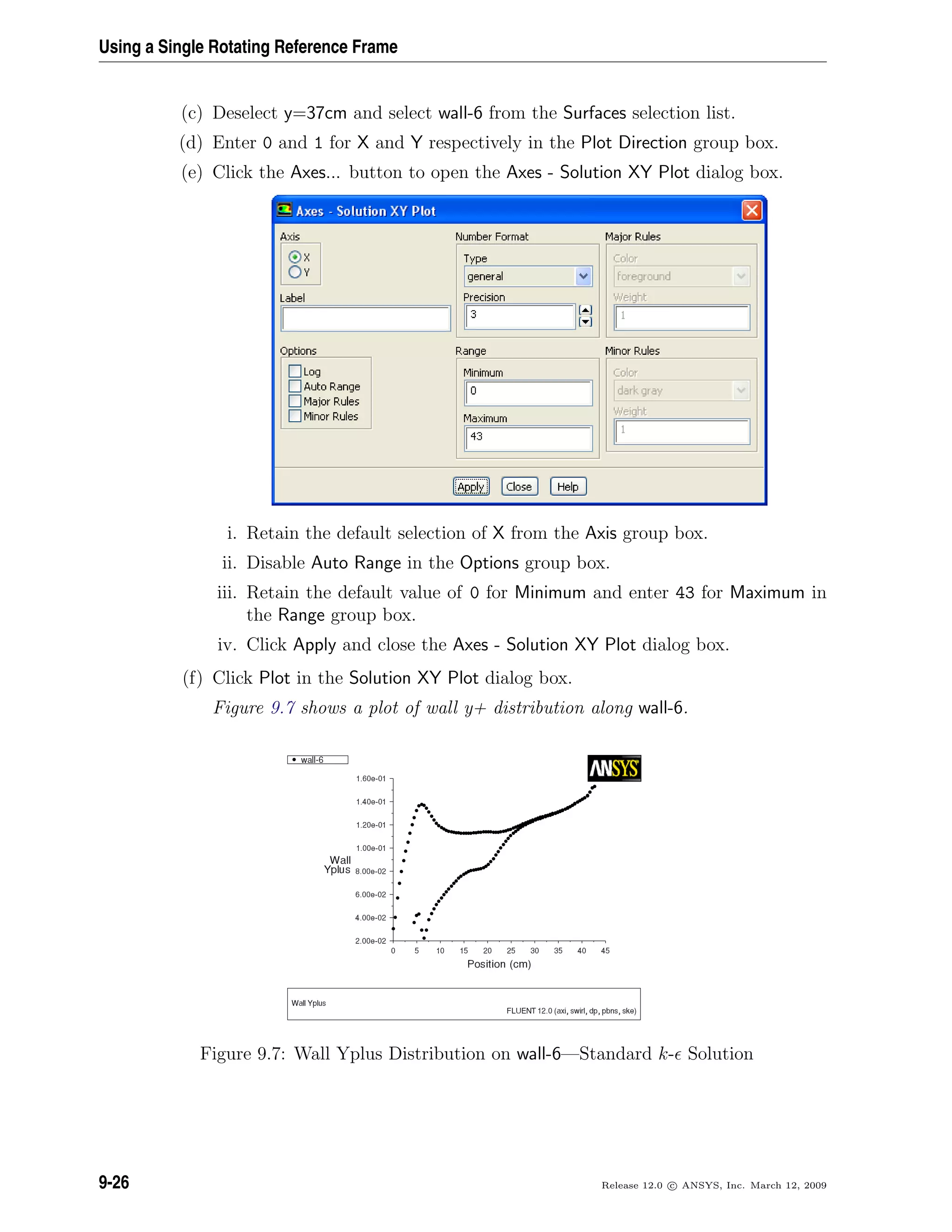 Using a Single Rotating Reference Frame
(c) Deselect y=37cm and select wall-6 from the Surfaces selection list.
(d) Enter 0 and 1 for X and Y respectively in the Plot Direction group box.
(e) Click the Axes... button to open the Axes - Solution XY Plot dialog box.
i. Retain the default selection of X from the Axis group box.
ii. Disable Auto Range in the Options group box.
iii. Retain the default value of 0 for Minimum and enter 43 for Maximum in
the Range group box.
iv. Click Apply and close the Axes - Solution XY Plot dialog box.
(f) Click Plot in the Solution XY Plot dialog box.
Figure 9.7 shows a plot of wall y+ distribution along wall-6.
Figure 9.7: Wall Yplus Distribution on wall-6—Standard k- Solution
9-26 Release 12.0 c ANSYS, Inc. March 12, 2009
 