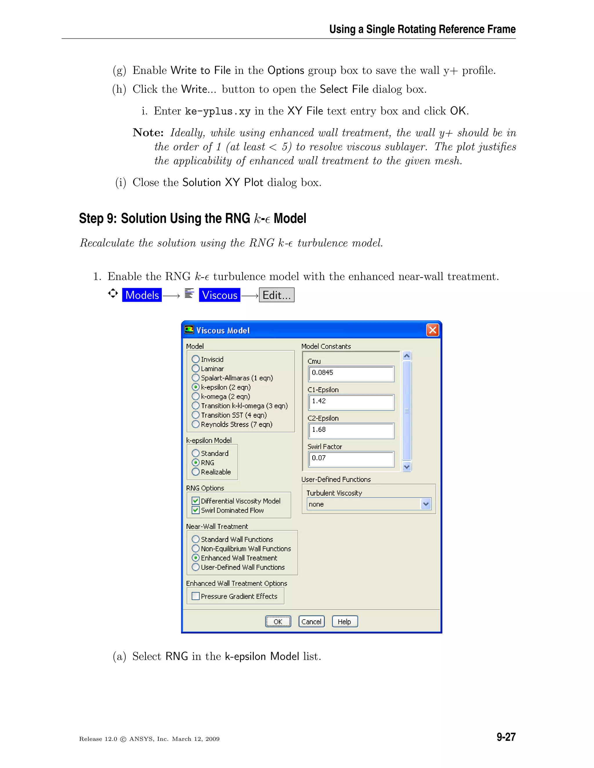 Using a Single Rotating Reference Frame
(g) Enable Write to File in the Options group box to save the wall y+ proﬁle.
(h) Click the Write... button to open the Select File dialog box.
i. Enter ke-yplus.xy in the XY File text entry box and click OK.
Note: Ideally, while using enhanced wall treatment, the wall y+ should be in
the order of 1 (at least  5) to resolve viscous sublayer. The plot justiﬁes
the applicability of enhanced wall treatment to the given mesh.
(i) Close the Solution XY Plot dialog box.
Step 9: Solution Using the RNG k- Model
Recalculate the solution using the RNG k- turbulence model.
1. Enable the RNG k- turbulence model with the enhanced near-wall treatment.
Models −→ Viscous −→ Edit...
(a) Select RNG in the k-epsilon Model list.
Release 12.0 c ANSYS, Inc. March 12, 2009 9-27
 