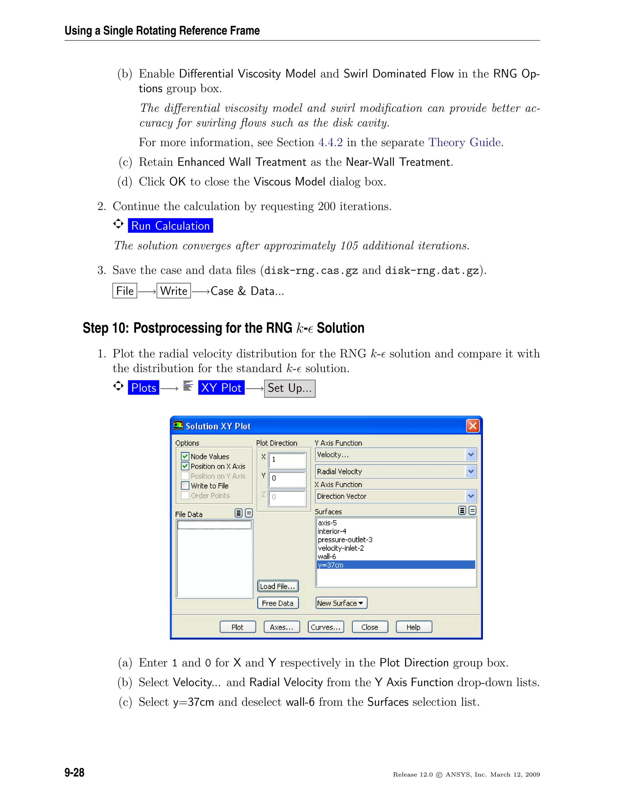 Using a Single Rotating Reference Frame
(b) Enable Diﬀerential Viscosity Model and Swirl Dominated Flow in the RNG Op-
tions group box.
The diﬀerential viscosity model and swirl modiﬁcation can provide better ac-
curacy for swirling ﬂows such as the disk cavity.
For more information, see Section 4.4.2 in the separate Theory Guide.
(c) Retain Enhanced Wall Treatment as the Near-Wall Treatment.
(d) Click OK to close the Viscous Model dialog box.
2. Continue the calculation by requesting 200 iterations.
Run Calculation
The solution converges after approximately 105 additional iterations.
3. Save the case and data ﬁles (disk-rng.cas.gz and disk-rng.dat.gz).
File −→ Write −→Case  Data...
Step 10: Postprocessing for the RNG k- Solution
1. Plot the radial velocity distribution for the RNG k- solution and compare it with
the distribution for the standard k- solution.
Plots −→ XY Plot −→ Set Up...
(a) Enter 1 and 0 for X and Y respectively in the Plot Direction group box.
(b) Select Velocity... and Radial Velocity from the Y Axis Function drop-down lists.
(c) Select y=37cm and deselect wall-6 from the Surfaces selection list.
9-28 Release 12.0 c ANSYS, Inc. March 12, 2009
 