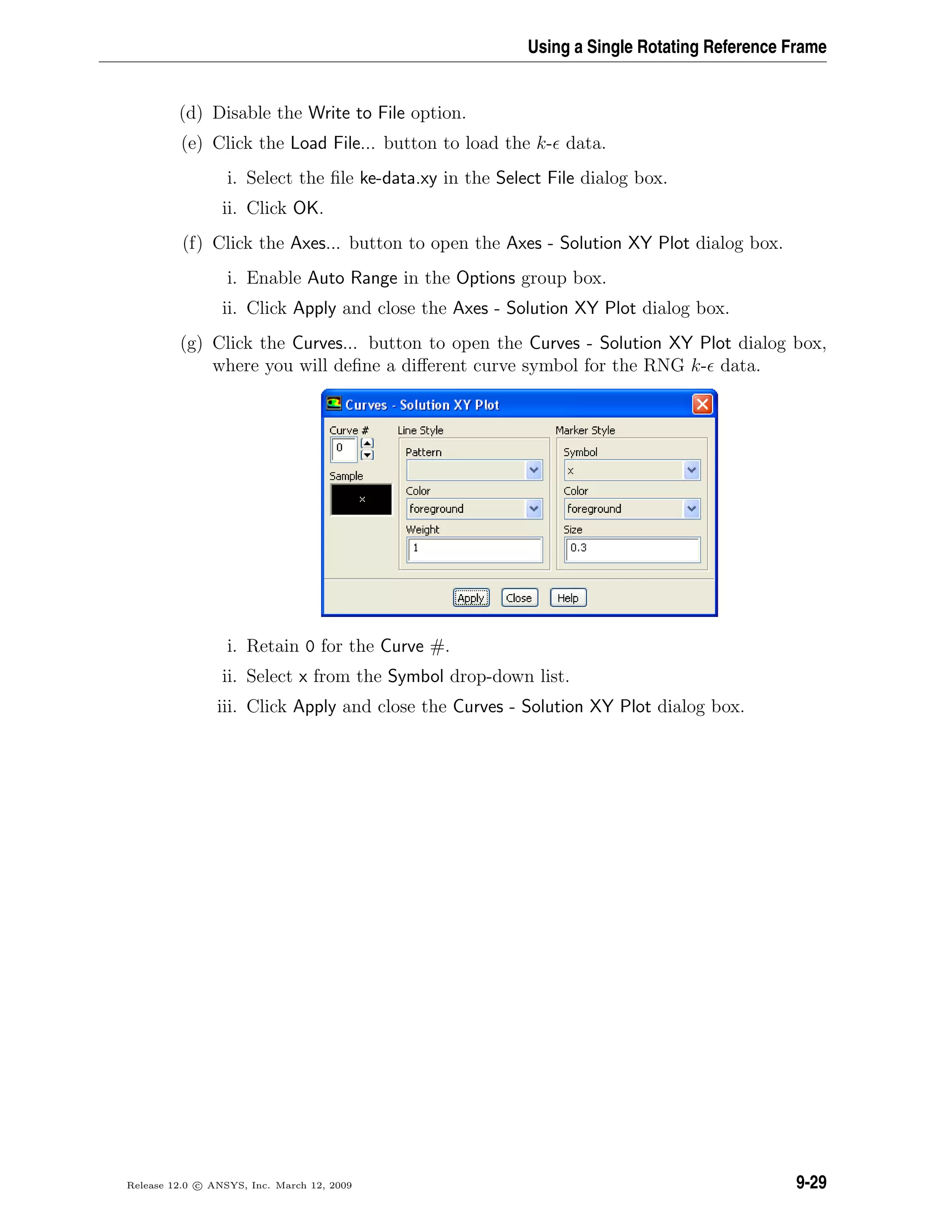 Using a Single Rotating Reference Frame
(d) Disable the Write to File option.
(e) Click the Load File... button to load the k- data.
i. Select the ﬁle ke-data.xy in the Select File dialog box.
ii. Click OK.
(f) Click the Axes... button to open the Axes - Solution XY Plot dialog box.
i. Enable Auto Range in the Options group box.
ii. Click Apply and close the Axes - Solution XY Plot dialog box.
(g) Click the Curves... button to open the Curves - Solution XY Plot dialog box,
where you will deﬁne a diﬀerent curve symbol for the RNG k- data.
i. Retain 0 for the Curve #.
ii. Select x from the Symbol drop-down list.
iii. Click Apply and close the Curves - Solution XY Plot dialog box.
Release 12.0 c ANSYS, Inc. March 12, 2009 9-29
 