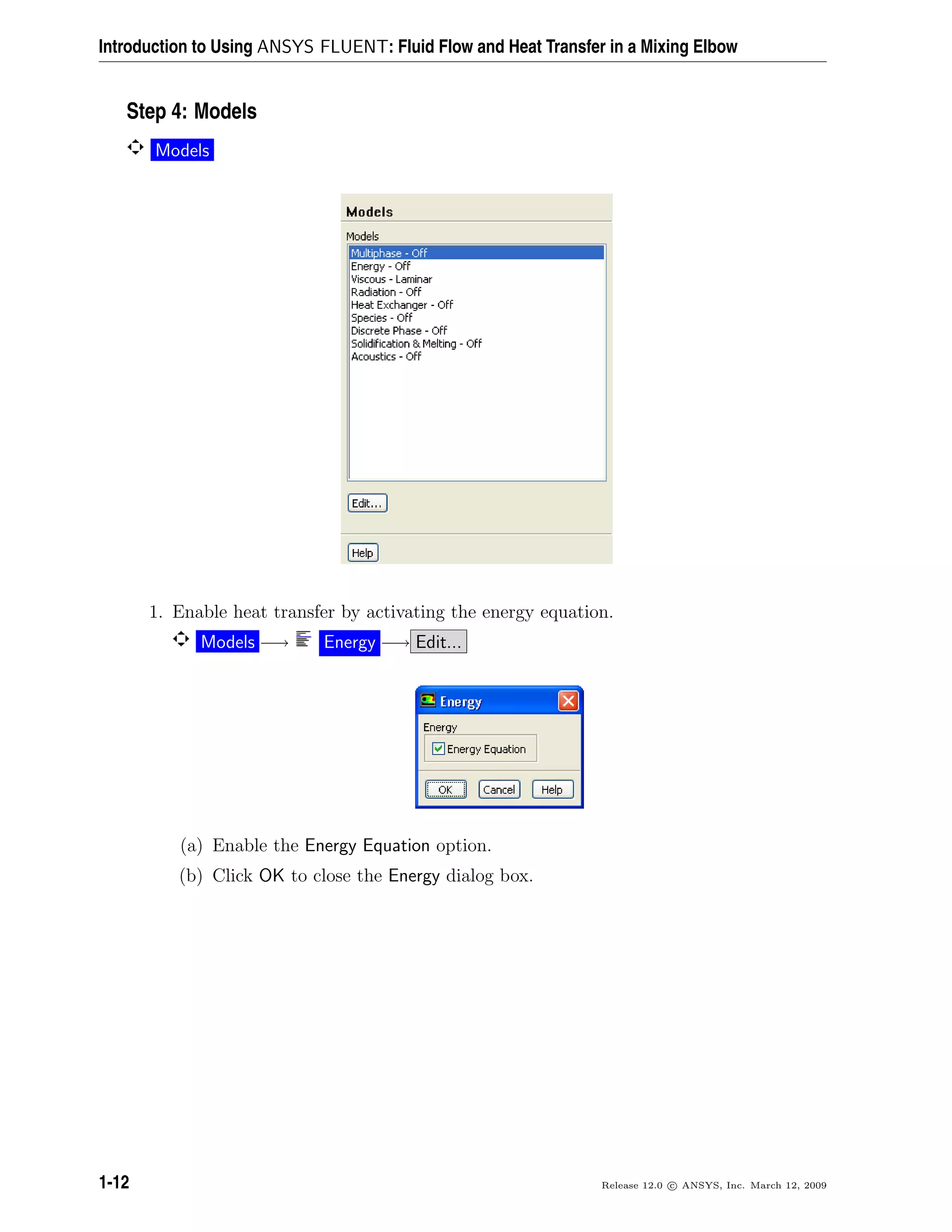Introduction to Using ANSYS FLUENT: Fluid Flow and Heat Transfer in a Mixing Elbow
Step 4: Models
Models
1. Enable heat transfer by activating the energy equation.
Models −→ Energy −→ Edit...
(a) Enable the Energy Equation option.
(b) Click OK to close the Energy dialog box.
1-12 Release 12.0 c ANSYS, Inc. March 12, 2009
 