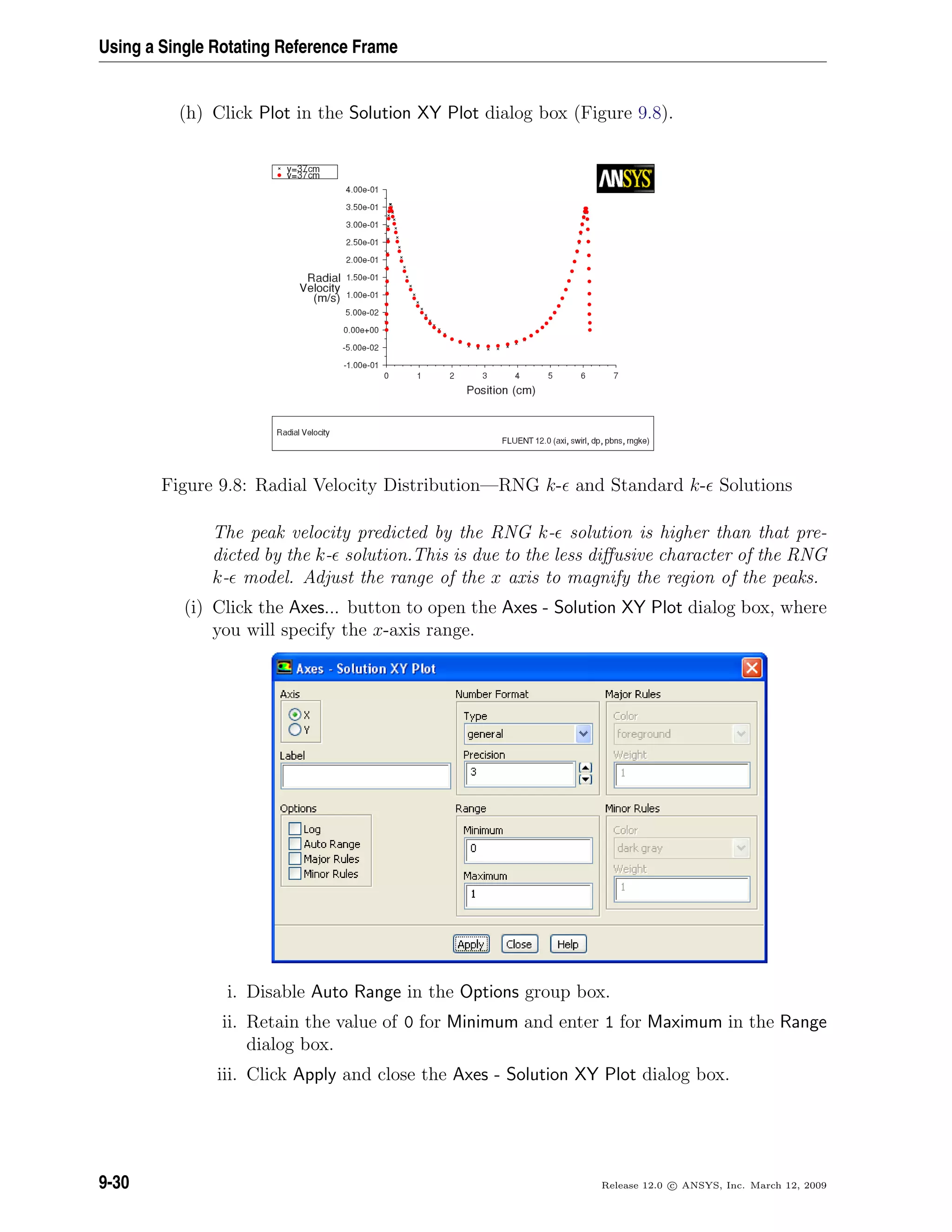 Using a Single Rotating Reference Frame
(h) Click Plot in the Solution XY Plot dialog box (Figure 9.8).
Figure 9.8: Radial Velocity Distribution—RNG k- and Standard k- Solutions
The peak velocity predicted by the RNG k- solution is higher than that pre-
dicted by the k- solution.This is due to the less diﬀusive character of the RNG
k- model. Adjust the range of the x axis to magnify the region of the peaks.
(i) Click the Axes... button to open the Axes - Solution XY Plot dialog box, where
you will specify the x-axis range.
i. Disable Auto Range in the Options group box.
ii. Retain the value of 0 for Minimum and enter 1 for Maximum in the Range
dialog box.
iii. Click Apply and close the Axes - Solution XY Plot dialog box.
9-30 Release 12.0 c ANSYS, Inc. March 12, 2009
 