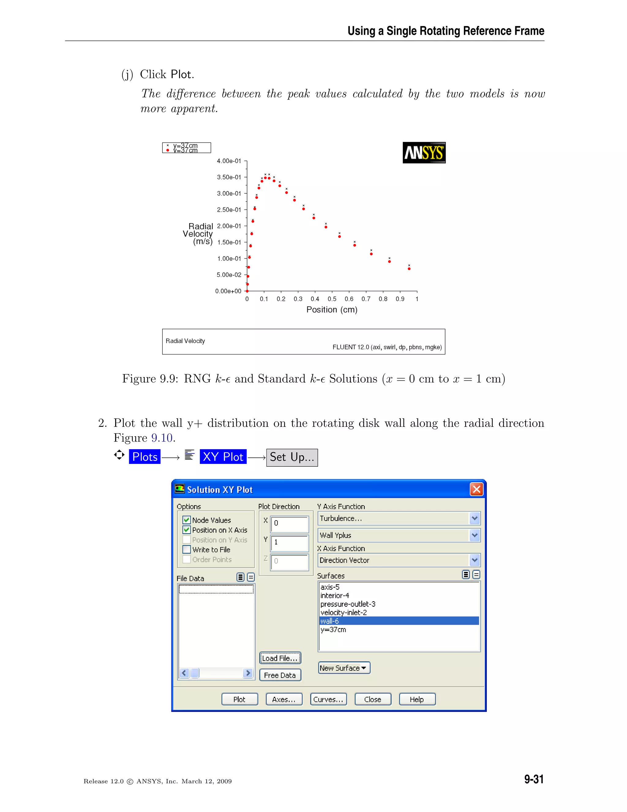 Using a Single Rotating Reference Frame
(j) Click Plot.
The diﬀerence between the peak values calculated by the two models is now
more apparent.
Figure 9.9: RNG k- and Standard k- Solutions (x = 0 cm to x = 1 cm)
2. Plot the wall y+ distribution on the rotating disk wall along the radial direction
Figure 9.10.
Plots −→ XY Plot −→ Set Up...
Release 12.0 c ANSYS, Inc. March 12, 2009 9-31
 