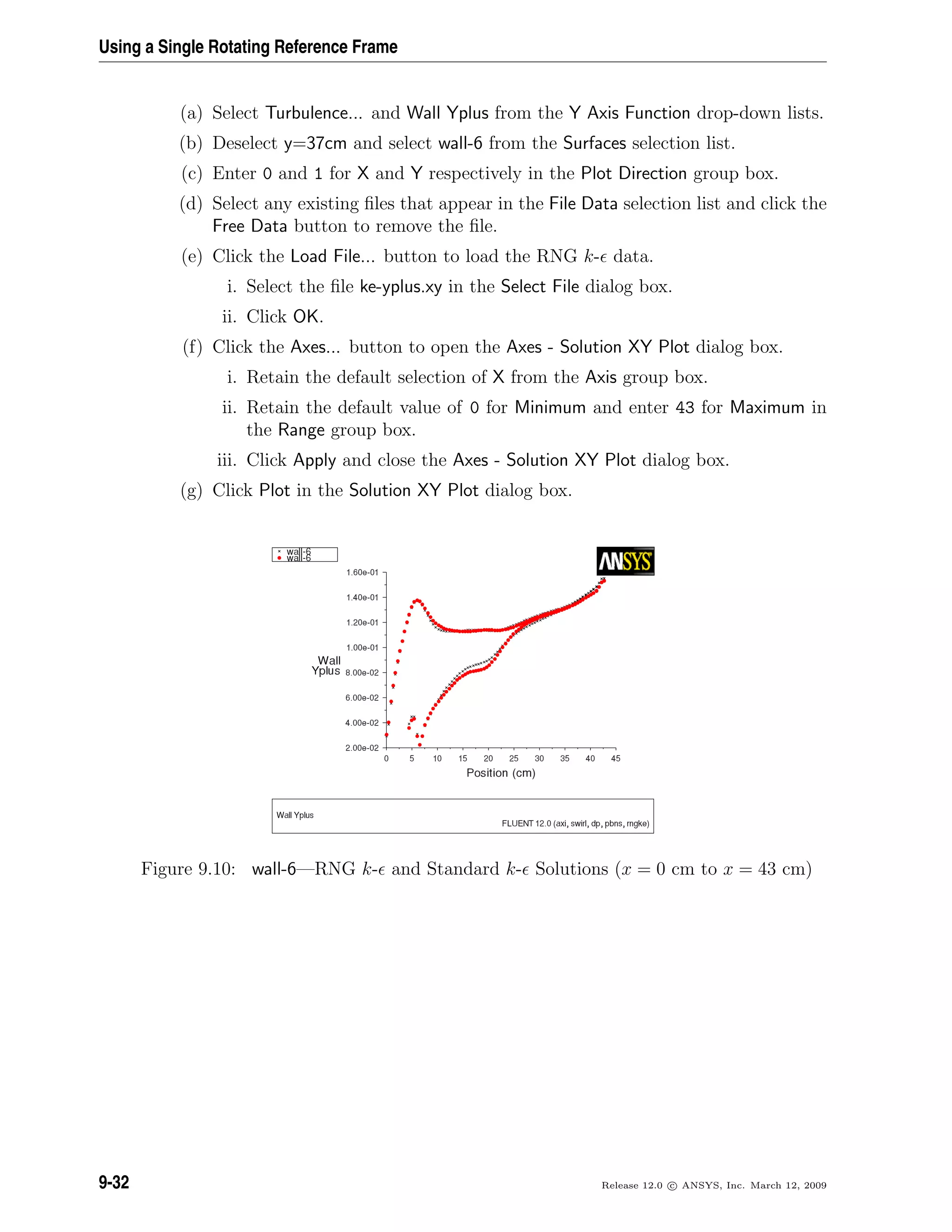 Using a Single Rotating Reference Frame
(a) Select Turbulence... and Wall Yplus from the Y Axis Function drop-down lists.
(b) Deselect y=37cm and select wall-6 from the Surfaces selection list.
(c) Enter 0 and 1 for X and Y respectively in the Plot Direction group box.
(d) Select any existing ﬁles that appear in the File Data selection list and click the
Free Data button to remove the ﬁle.
(e) Click the Load File... button to load the RNG k- data.
i. Select the ﬁle ke-yplus.xy in the Select File dialog box.
ii. Click OK.
(f) Click the Axes... button to open the Axes - Solution XY Plot dialog box.
i. Retain the default selection of X from the Axis group box.
ii. Retain the default value of 0 for Minimum and enter 43 for Maximum in
the Range group box.
iii. Click Apply and close the Axes - Solution XY Plot dialog box.
(g) Click Plot in the Solution XY Plot dialog box.
Figure 9.10: wall-6—RNG k- and Standard k- Solutions (x = 0 cm to x = 43 cm)
9-32 Release 12.0 c ANSYS, Inc. March 12, 2009
 