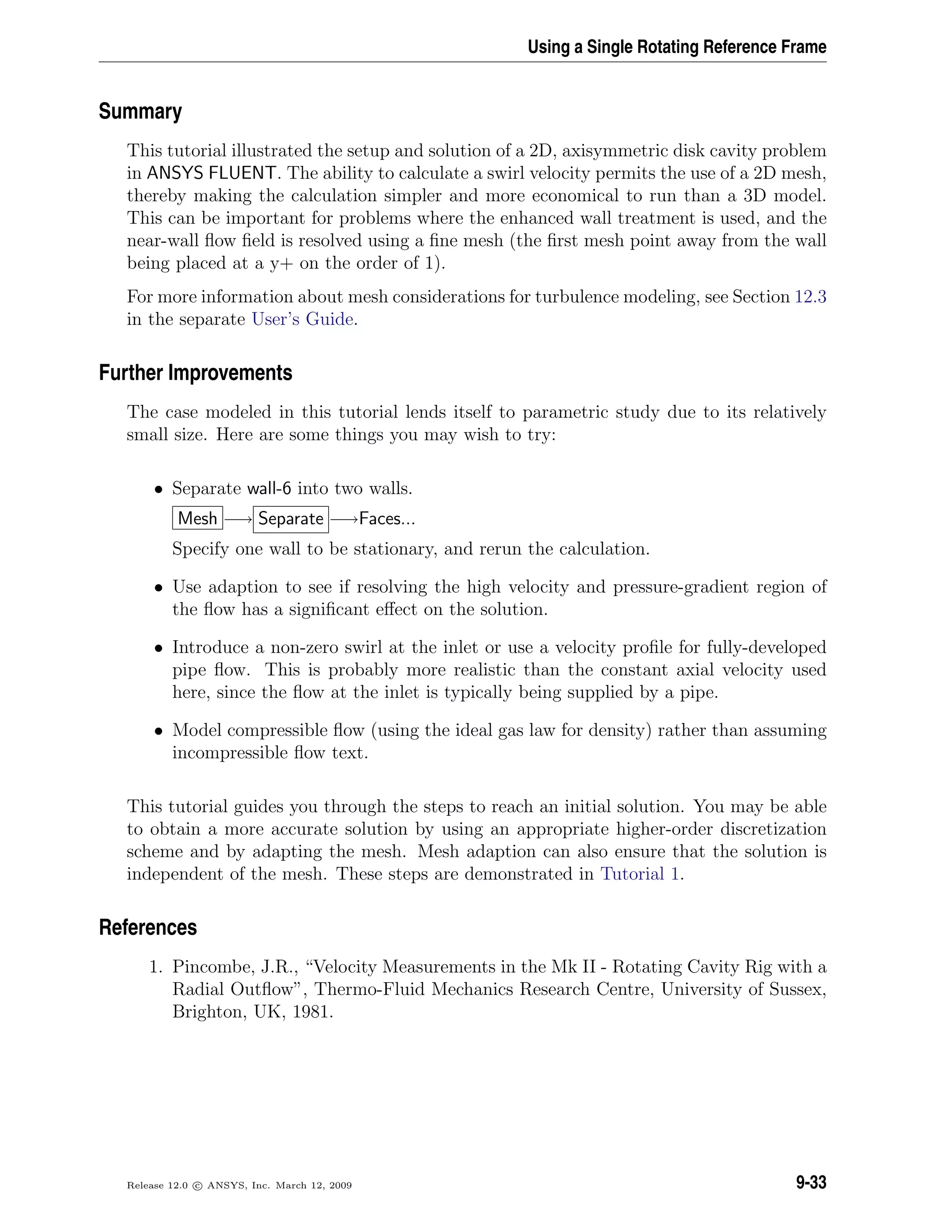 Using a Single Rotating Reference Frame
Summary
This tutorial illustrated the setup and solution of a 2D, axisymmetric disk cavity problem
in ANSYS FLUENT. The ability to calculate a swirl velocity permits the use of a 2D mesh,
thereby making the calculation simpler and more economical to run than a 3D model.
This can be important for problems where the enhanced wall treatment is used, and the
near-wall ﬂow ﬁeld is resolved using a ﬁne mesh (the ﬁrst mesh point away from the wall
being placed at a y+ on the order of 1).
For more information about mesh considerations for turbulence modeling, see Section 12.3
in the separate User’s Guide.
Further Improvements
The case modeled in this tutorial lends itself to parametric study due to its relatively
small size. Here are some things you may wish to try:
• Separate wall-6 into two walls.
Mesh −→ Separate −→Faces...
Specify one wall to be stationary, and rerun the calculation.
• Use adaption to see if resolving the high velocity and pressure-gradient region of
the ﬂow has a signiﬁcant eﬀect on the solution.
• Introduce a non-zero swirl at the inlet or use a velocity proﬁle for fully-developed
pipe ﬂow. This is probably more realistic than the constant axial velocity used
here, since the ﬂow at the inlet is typically being supplied by a pipe.
• Model compressible ﬂow (using the ideal gas law for density) rather than assuming
incompressible ﬂow text.
This tutorial guides you through the steps to reach an initial solution. You may be able
to obtain a more accurate solution by using an appropriate higher-order discretization
scheme and by adapting the mesh. Mesh adaption can also ensure that the solution is
independent of the mesh. These steps are demonstrated in Tutorial 1.
References
1. Pincombe, J.R., “Velocity Measurements in the Mk II - Rotating Cavity Rig with a
Radial Outﬂow”, Thermo-Fluid Mechanics Research Centre, University of Sussex,
Brighton, UK, 1981.
Release 12.0 c ANSYS, Inc. March 12, 2009 9-33
 