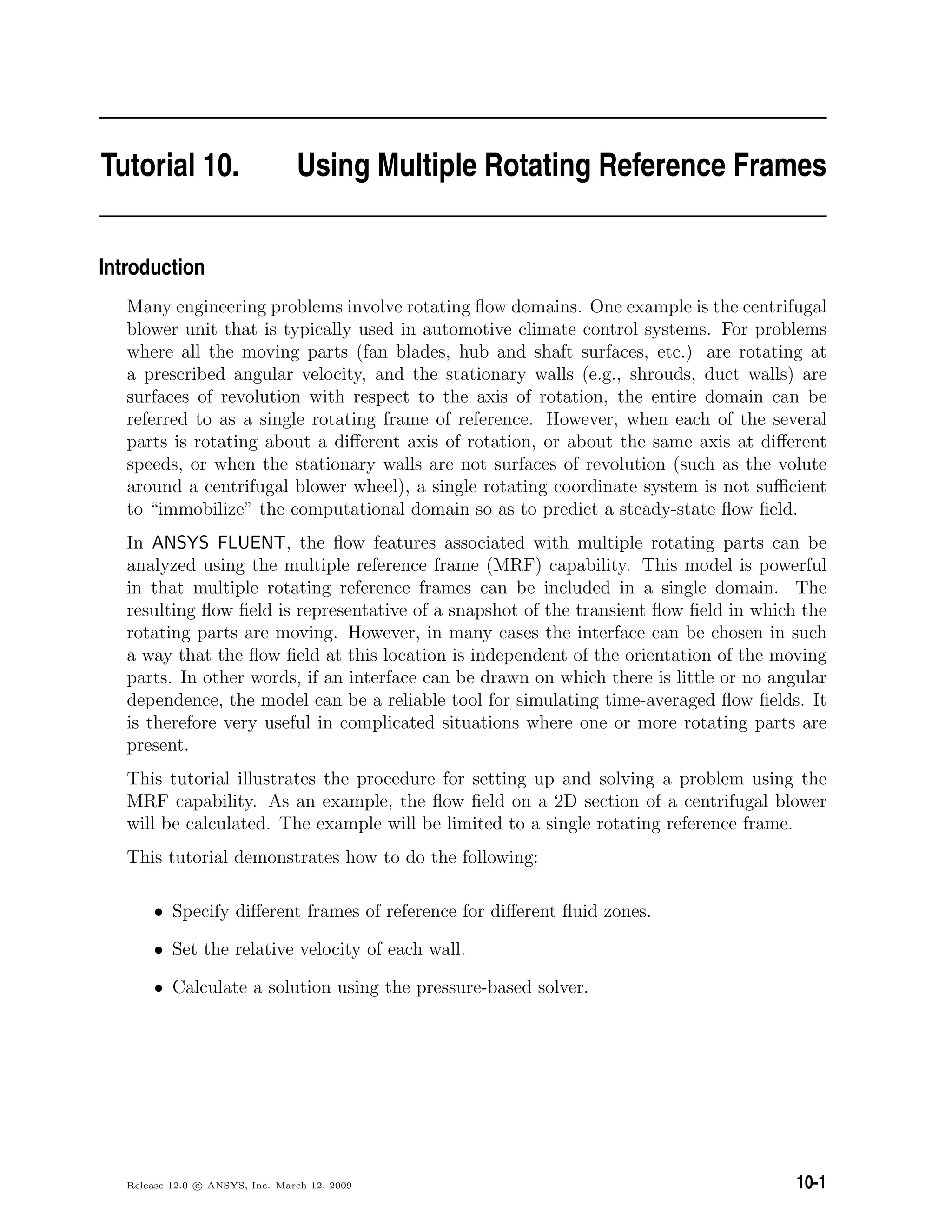 Tutorial 10. Using Multiple Rotating Reference Frames
Introduction
Many engineering problems involve rotating ﬂow domains. One example is the centrifugal
blower unit that is typically used in automotive climate control systems. For problems
where all the moving parts (fan blades, hub and shaft surfaces, etc.) are rotating at
a prescribed angular velocity, and the stationary walls (e.g., shrouds, duct walls) are
surfaces of revolution with respect to the axis of rotation, the entire domain can be
referred to as a single rotating frame of reference. However, when each of the several
parts is rotating about a diﬀerent axis of rotation, or about the same axis at diﬀerent
speeds, or when the stationary walls are not surfaces of revolution (such as the volute
around a centrifugal blower wheel), a single rotating coordinate system is not suﬃcient
to “immobilize” the computational domain so as to predict a steady-state ﬂow ﬁeld.
In ANSYS FLUENT, the ﬂow features associated with multiple rotating parts can be
analyzed using the multiple reference frame (MRF) capability. This model is powerful
in that multiple rotating reference frames can be included in a single domain. The
resulting ﬂow ﬁeld is representative of a snapshot of the transient ﬂow ﬁeld in which the
rotating parts are moving. However, in many cases the interface can be chosen in such
a way that the ﬂow ﬁeld at this location is independent of the orientation of the moving
parts. In other words, if an interface can be drawn on which there is little or no angular
dependence, the model can be a reliable tool for simulating time-averaged ﬂow ﬁelds. It
is therefore very useful in complicated situations where one or more rotating parts are
present.
This tutorial illustrates the procedure for setting up and solving a problem using the
MRF capability. As an example, the ﬂow ﬁeld on a 2D section of a centrifugal blower
will be calculated. The example will be limited to a single rotating reference frame.
This tutorial demonstrates how to do the following:
• Specify diﬀerent frames of reference for diﬀerent ﬂuid zones.
• Set the relative velocity of each wall.
• Calculate a solution using the pressure-based solver.
Release 12.0 c ANSYS, Inc. March 12, 2009 10-1
 