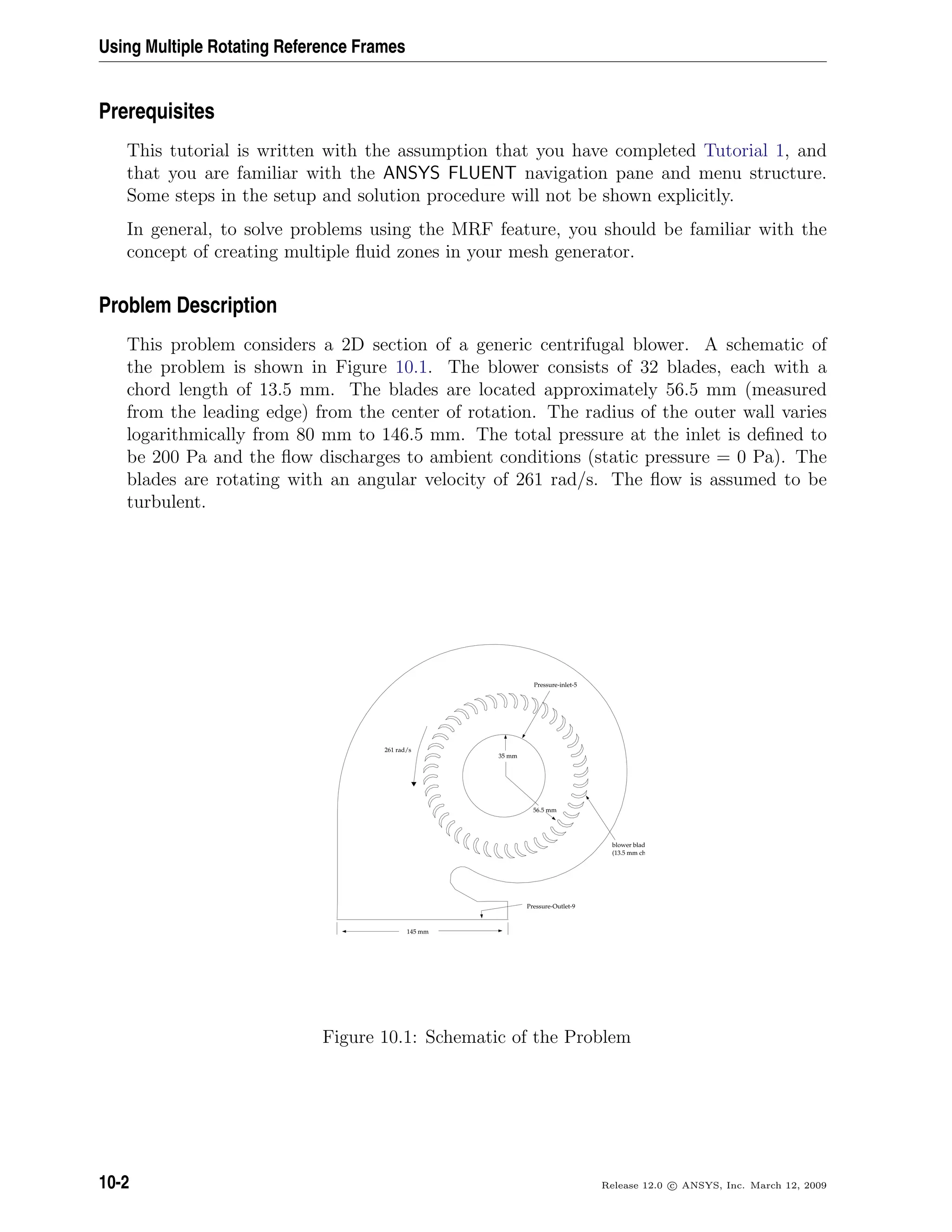Using Multiple Rotating Reference Frames
Prerequisites
This tutorial is written with the assumption that you have completed Tutorial 1, and
that you are familiar with the ANSYS FLUENT navigation pane and menu structure.
Some steps in the setup and solution procedure will not be shown explicitly.
In general, to solve problems using the MRF feature, you should be familiar with the
concept of creating multiple ﬂuid zones in your mesh generator.
Problem Description
This problem considers a 2D section of a generic centrifugal blower. A schematic of
the problem is shown in Figure 10.1. The blower consists of 32 blades, each with a
chord length of 13.5 mm. The blades are located approximately 56.5 mm (measured
from the leading edge) from the center of rotation. The radius of the outer wall varies
logarithmically from 80 mm to 146.5 mm. The total pressure at the inlet is deﬁned to
be 200 Pa and the ﬂow discharges to ambient conditions (static pressure = 0 Pa). The
blades are rotating with an angular velocity of 261 rad/s. The ﬂow is assumed to be
turbulent.
M
145 mm
261 rad/s
35 mm
56.5 mm
Pressure-inlet-5
blower blades
(13.5 mm chord length)
Pressure-Outlet-9
Figure 10.1: Schematic of the Problem
10-2 Release 12.0 c ANSYS, Inc. March 12, 2009
 