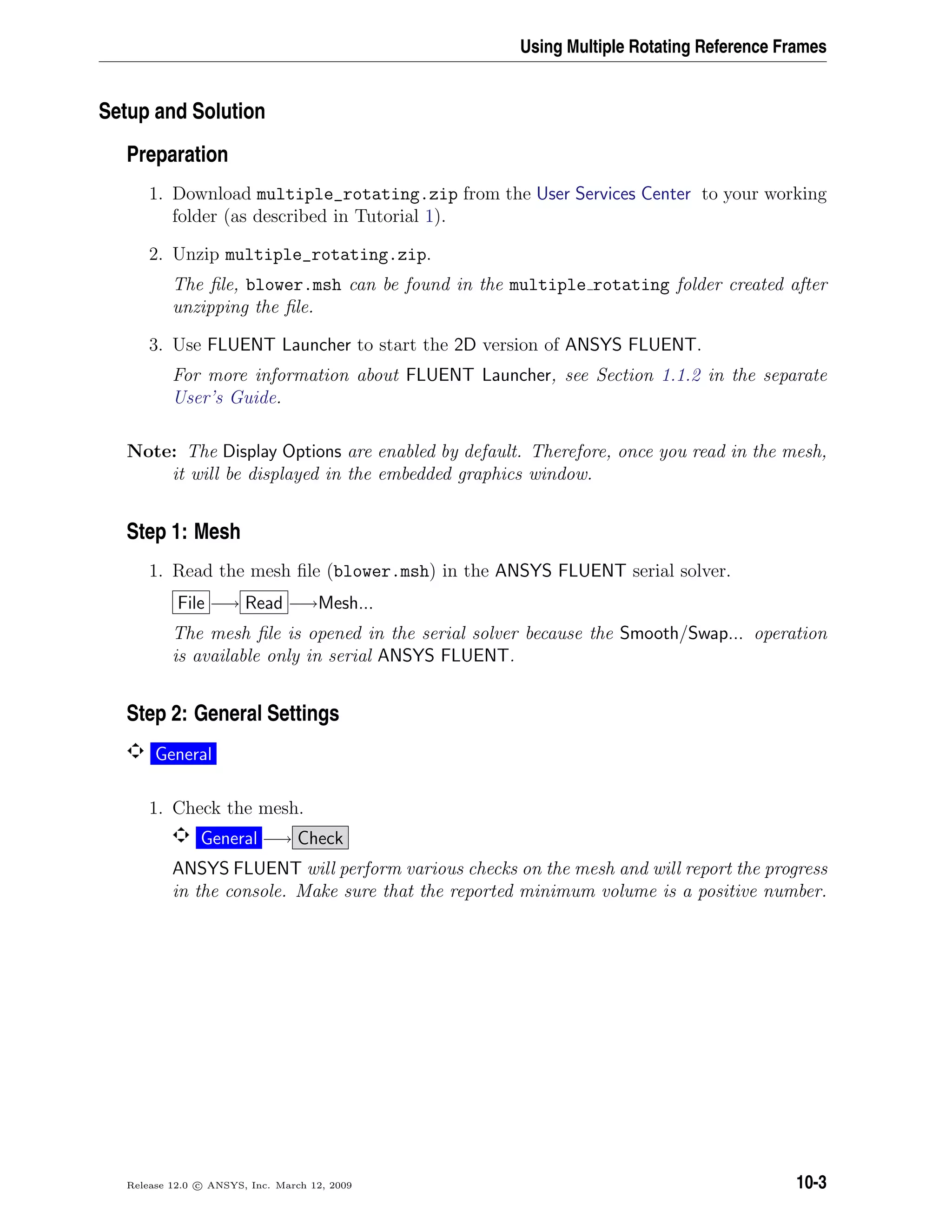 Using Multiple Rotating Reference Frames
Setup and Solution
Preparation
1. Download multiple_rotating.zip from the User Services Center to your working
folder (as described in Tutorial 1).
2. Unzip multiple_rotating.zip.
The ﬁle, blower.msh can be found in the multiple rotating folder created after
unzipping the ﬁle.
3. Use FLUENT Launcher to start the 2D version of ANSYS FLUENT.
For more information about FLUENT Launcher, see Section 1.1.2 in the separate
User’s Guide.
Note: The Display Options are enabled by default. Therefore, once you read in the mesh,
it will be displayed in the embedded graphics window.
Step 1: Mesh
1. Read the mesh ﬁle (blower.msh) in the ANSYS FLUENT serial solver.
File −→ Read −→Mesh...
The mesh ﬁle is opened in the serial solver because the Smooth/Swap... operation
is available only in serial ANSYS FLUENT.
Step 2: General Settings
General
1. Check the mesh.
General −→ Check
ANSYS FLUENT will perform various checks on the mesh and will report the progress
in the console. Make sure that the reported minimum volume is a positive number.
Release 12.0 c ANSYS, Inc. March 12, 2009 10-3
 