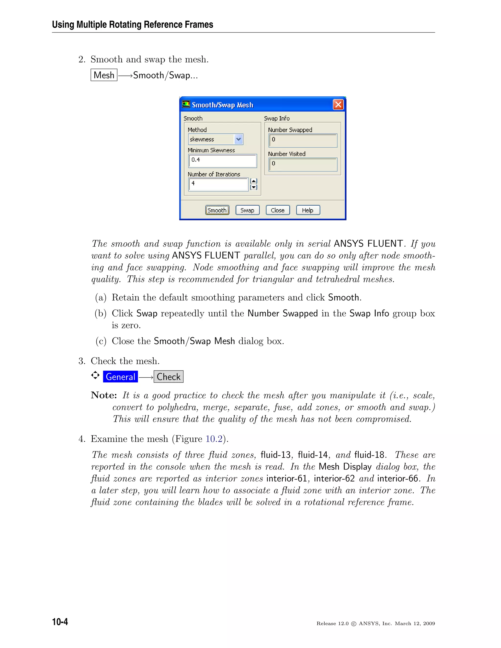 Using Multiple Rotating Reference Frames
2. Smooth and swap the mesh.
Mesh −→Smooth/Swap...
The smooth and swap function is available only in serial ANSYS FLUENT. If you
want to solve using ANSYS FLUENT parallel, you can do so only after node smooth-
ing and face swapping. Node smoothing and face swapping will improve the mesh
quality. This step is recommended for triangular and tetrahedral meshes.
(a) Retain the default smoothing parameters and click Smooth.
(b) Click Swap repeatedly until the Number Swapped in the Swap Info group box
is zero.
(c) Close the Smooth/Swap Mesh dialog box.
3. Check the mesh.
General −→ Check
Note: It is a good practice to check the mesh after you manipulate it (i.e., scale,
convert to polyhedra, merge, separate, fuse, add zones, or smooth and swap.)
This will ensure that the quality of the mesh has not been compromised.
4. Examine the mesh (Figure 10.2).
The mesh consists of three ﬂuid zones, ﬂuid-13, ﬂuid-14, and ﬂuid-18. These are
reported in the console when the mesh is read. In the Mesh Display dialog box, the
ﬂuid zones are reported as interior zones interior-61, interior-62 and interior-66. In
a later step, you will learn how to associate a ﬂuid zone with an interior zone. The
ﬂuid zone containing the blades will be solved in a rotational reference frame.
10-4 Release 12.0 c ANSYS, Inc. March 12, 2009
 