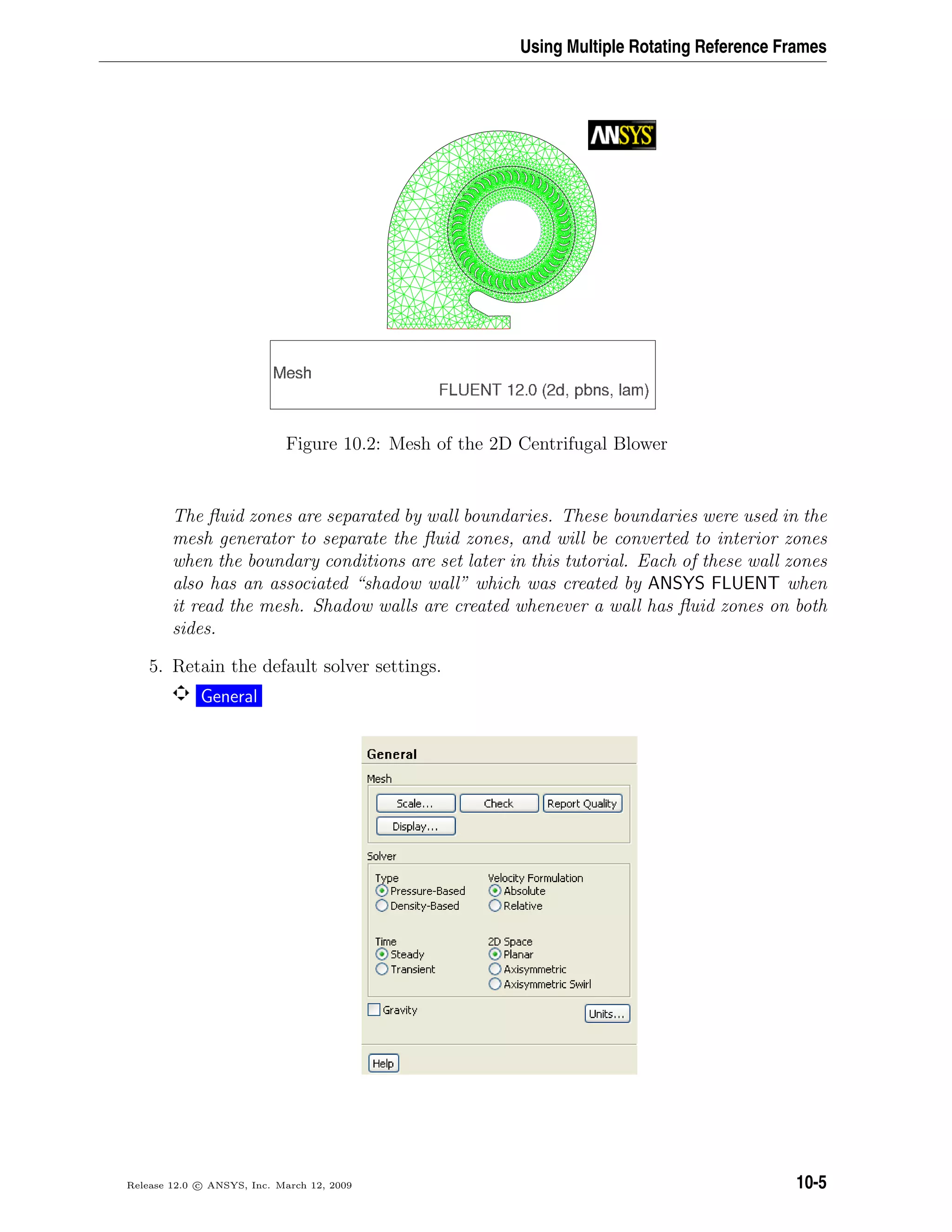 Using Multiple Rotating Reference Frames
Figure 10.2: Mesh of the 2D Centrifugal Blower
The ﬂuid zones are separated by wall boundaries. These boundaries were used in the
mesh generator to separate the ﬂuid zones, and will be converted to interior zones
when the boundary conditions are set later in this tutorial. Each of these wall zones
also has an associated “shadow wall” which was created by ANSYS FLUENT when
it read the mesh. Shadow walls are created whenever a wall has ﬂuid zones on both
sides.
5. Retain the default solver settings.
General
Release 12.0 c ANSYS, Inc. March 12, 2009 10-5
 