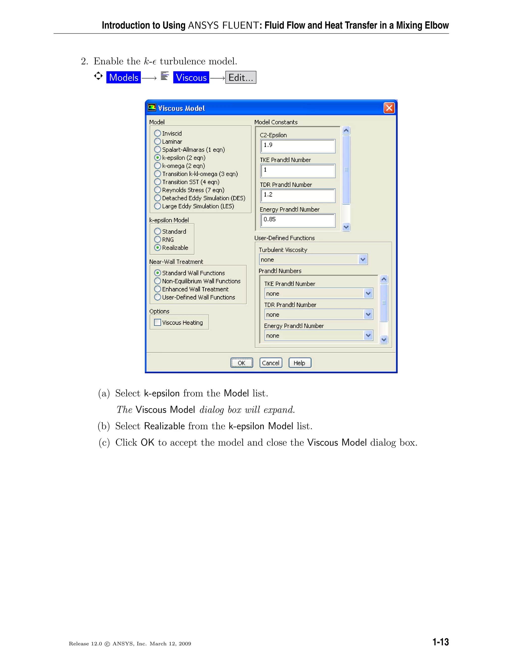 Introduction to Using ANSYS FLUENT: Fluid Flow and Heat Transfer in a Mixing Elbow
2. Enable the k- turbulence model.
Models −→ Viscous −→ Edit...
(a) Select k-epsilon from the Model list.
The Viscous Model dialog box will expand.
(b) Select Realizable from the k-epsilon Model list.
(c) Click OK to accept the model and close the Viscous Model dialog box.
Release 12.0 c ANSYS, Inc. March 12, 2009 1-13
 
