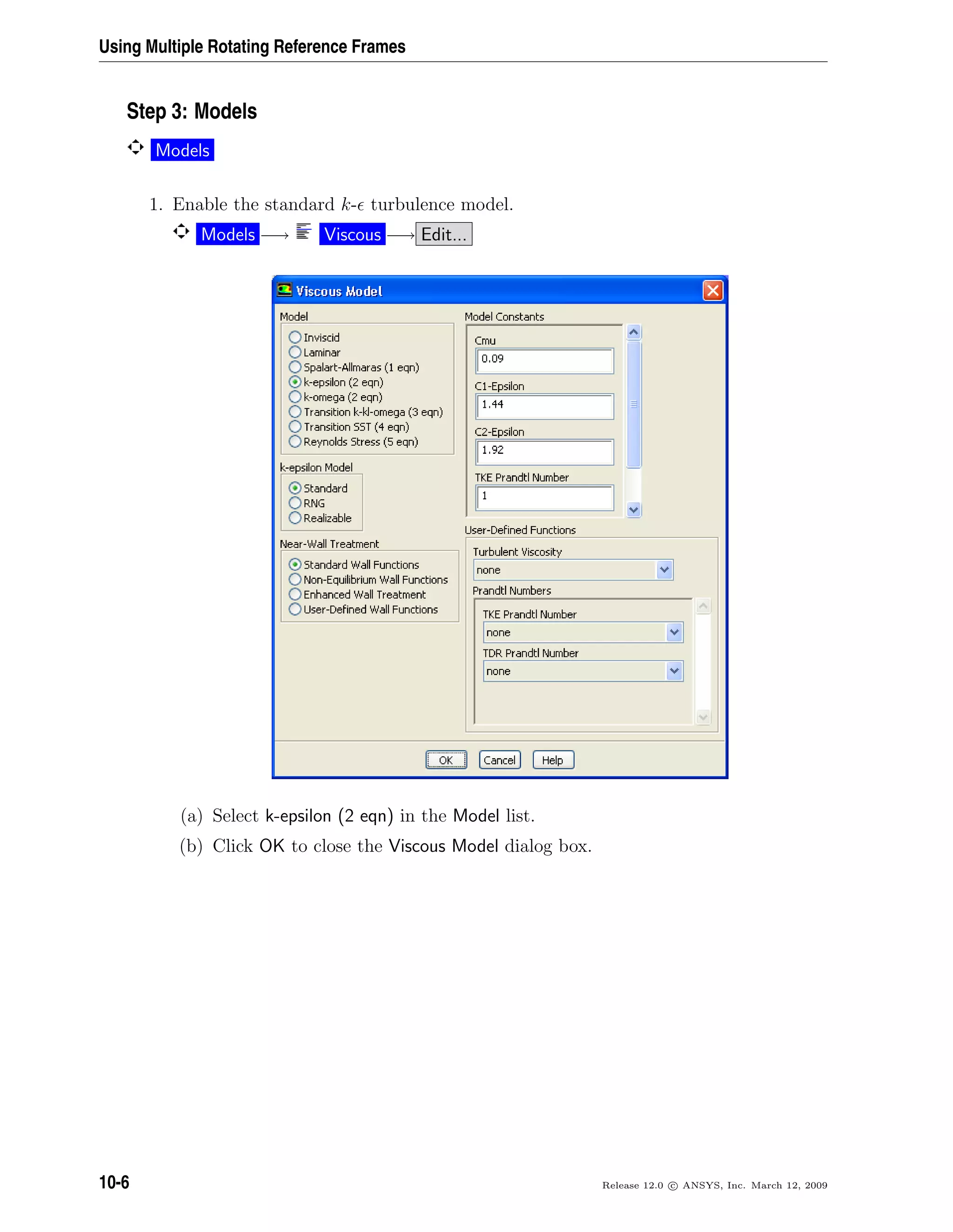 Using Multiple Rotating Reference Frames
Step 3: Models
Models
1. Enable the standard k- turbulence model.
Models −→ Viscous −→ Edit...
(a) Select k-epsilon (2 eqn) in the Model list.
(b) Click OK to close the Viscous Model dialog box.
10-6 Release 12.0 c ANSYS, Inc. March 12, 2009
 