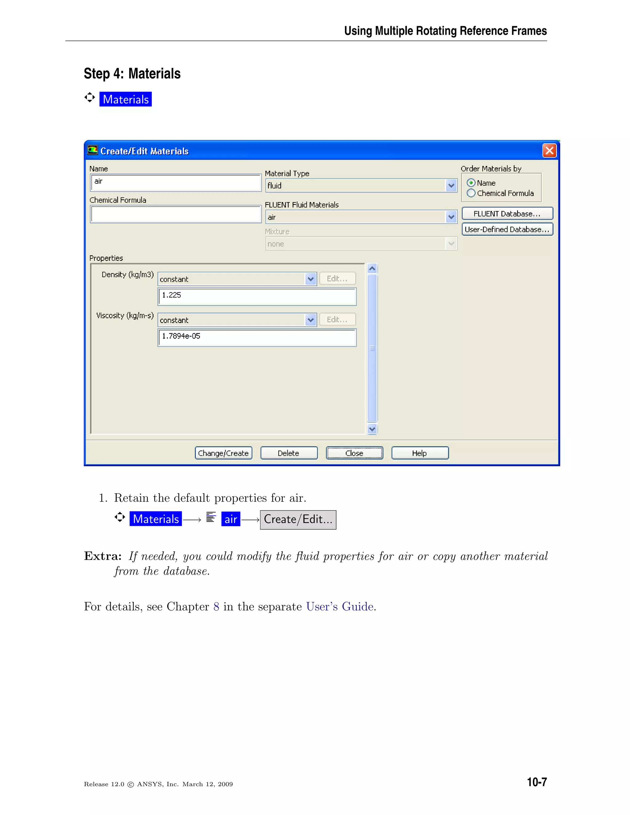 Using Multiple Rotating Reference Frames
Step 4: Materials
Materials
1. Retain the default properties for air.
Materials −→ air −→ Create/Edit...
Extra: If needed, you could modify the ﬂuid properties for air or copy another material
from the database.
For details, see Chapter 8 in the separate User’s Guide.
Release 12.0 c ANSYS, Inc. March 12, 2009 10-7
 