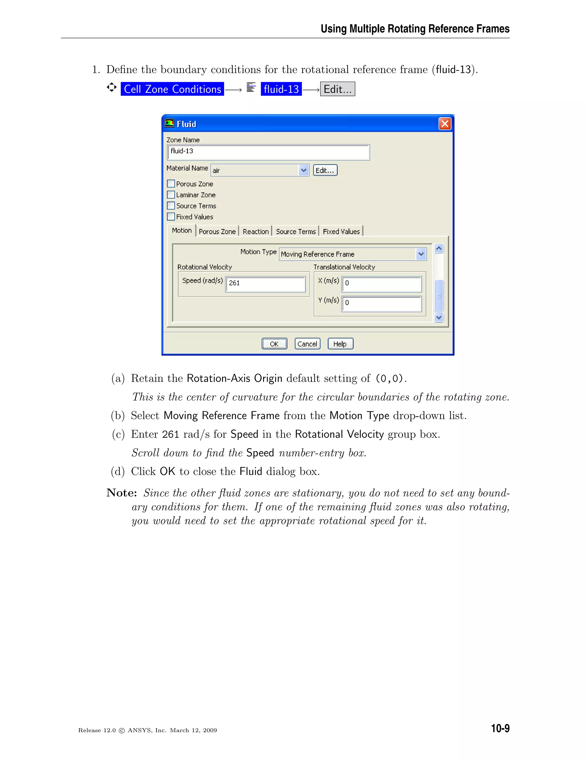 Using Multiple Rotating Reference Frames
1. Deﬁne the boundary conditions for the rotational reference frame (ﬂuid-13).
Cell Zone Conditions −→ ﬂuid-13 −→ Edit...
(a) Retain the Rotation-Axis Origin default setting of (0,0).
This is the center of curvature for the circular boundaries of the rotating zone.
(b) Select Moving Reference Frame from the Motion Type drop-down list.
(c) Enter 261 rad/s for Speed in the Rotational Velocity group box.
Scroll down to ﬁnd the Speed number-entry box.
(d) Click OK to close the Fluid dialog box.
Note: Since the other ﬂuid zones are stationary, you do not need to set any bound-
ary conditions for them. If one of the remaining ﬂuid zones was also rotating,
you would need to set the appropriate rotational speed for it.
Release 12.0 c ANSYS, Inc. March 12, 2009 10-9
 