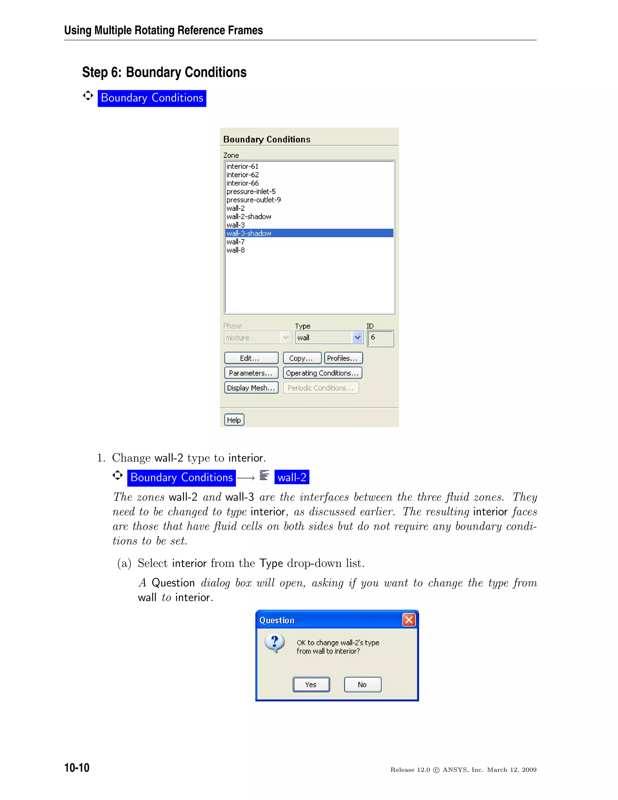 Using Multiple Rotating Reference Frames
Step 6: Boundary Conditions
Boundary Conditions
1. Change wall-2 type to interior.
Boundary Conditions −→ wall-2
The zones wall-2 and wall-3 are the interfaces between the three ﬂuid zones. They
need to be changed to type interior, as discussed earlier. The resulting interior faces
are those that have ﬂuid cells on both sides but do not require any boundary condi-
tions to be set.
(a) Select interior from the Type drop-down list.
A Question dialog box will open, asking if you want to change the type from
wall to interior.
10-10 Release 12.0 c ANSYS, Inc. March 12, 2009
 