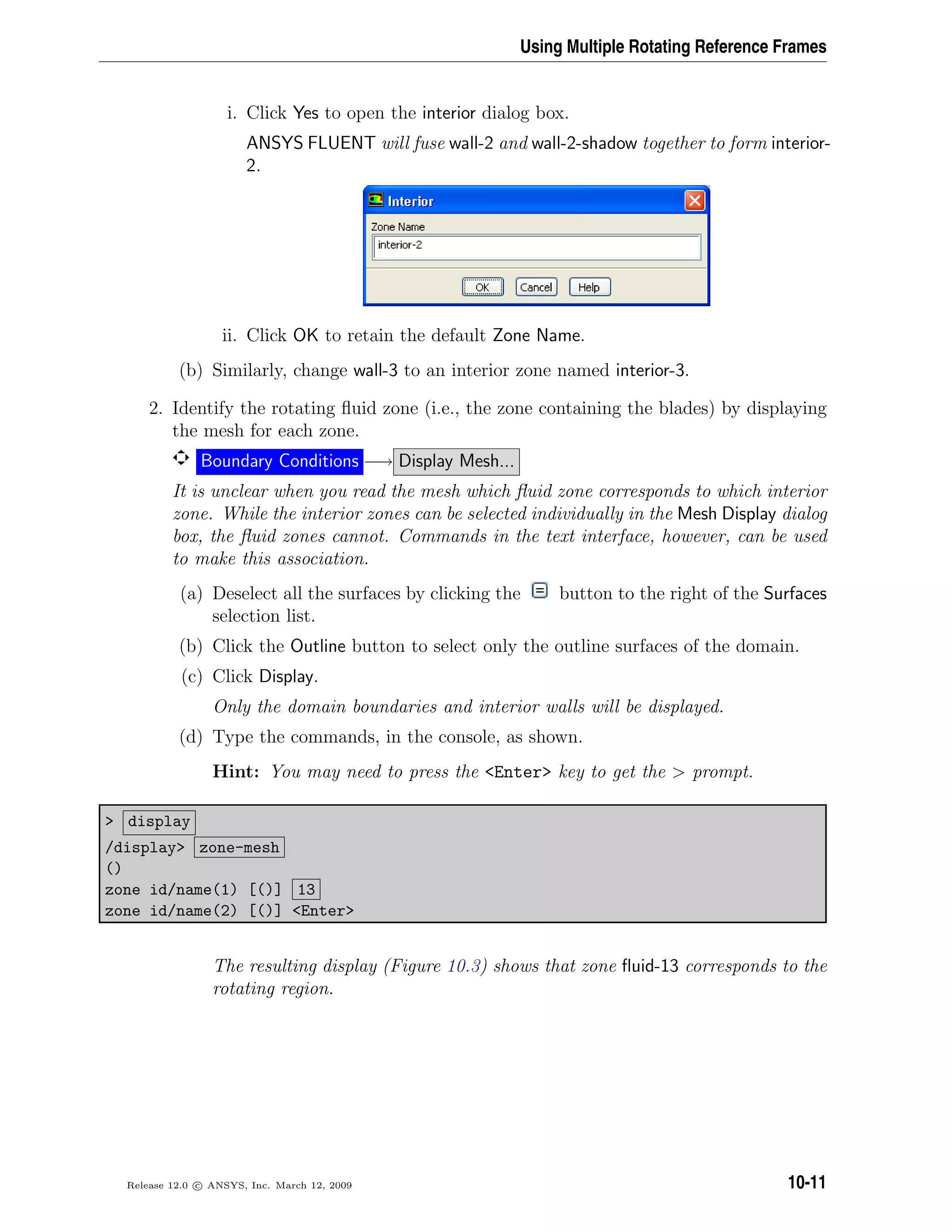 Using Multiple Rotating Reference Frames
i. Click Yes to open the interior dialog box.
ANSYS FLUENT will fuse wall-2 and wall-2-shadow together to form interior-
2.
ii. Click OK to retain the default Zone Name.
(b) Similarly, change wall-3 to an interior zone named interior-3.
2. Identify the rotating ﬂuid zone (i.e., the zone containing the blades) by displaying
the mesh for each zone.
Boundary Conditions −→ Display Mesh...
It is unclear when you read the mesh which ﬂuid zone corresponds to which interior
zone. While the interior zones can be selected individually in the Mesh Display dialog
box, the ﬂuid zones cannot. Commands in the text interface, however, can be used
to make this association.
(a) Deselect all the surfaces by clicking the button to the right of the Surfaces
selection list.
(b) Click the Outline button to select only the outline surfaces of the domain.
(c) Click Display.
Only the domain boundaries and interior walls will be displayed.
(d) Type the commands, in the console, as shown.
Hint: You may need to press the Enter key to get the  prompt.
 display
/display zone-mesh
()
zone id/name(1) [()] 13
zone id/name(2) [()] Enter
The resulting display (Figure 10.3) shows that zone ﬂuid-13 corresponds to the
rotating region.
Release 12.0 c ANSYS, Inc. March 12, 2009 10-11
 