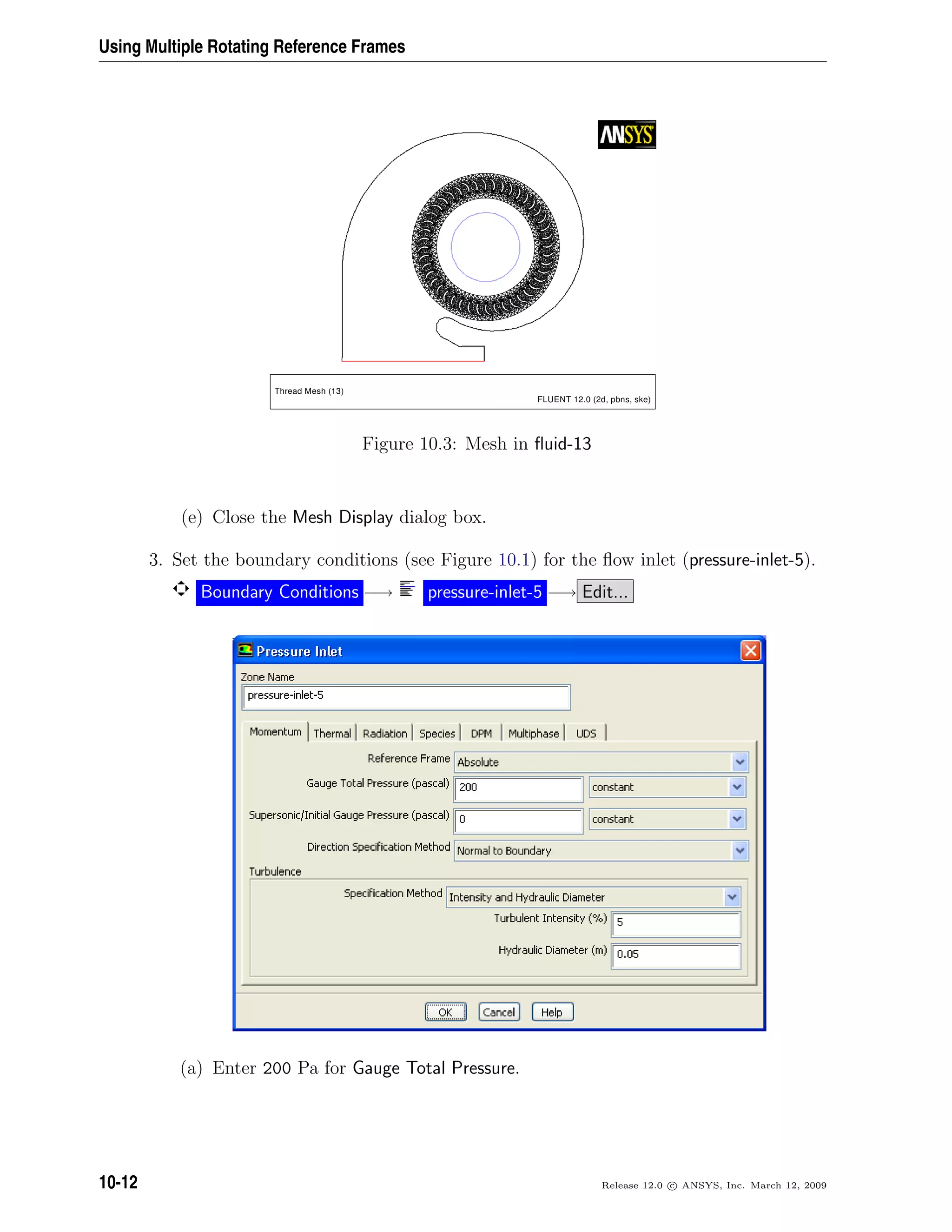 Using Multiple Rotating Reference Frames
Thread Mesh (13)
FLUENT 12.0 (2d, pbns, ske)
Figure 10.3: Mesh in ﬂuid-13
(e) Close the Mesh Display dialog box.
3. Set the boundary conditions (see Figure 10.1) for the ﬂow inlet (pressure-inlet-5).
Boundary Conditions −→ pressure-inlet-5 −→ Edit...
(a) Enter 200 Pa for Gauge Total Pressure.
10-12 Release 12.0 c ANSYS, Inc. March 12, 2009
 