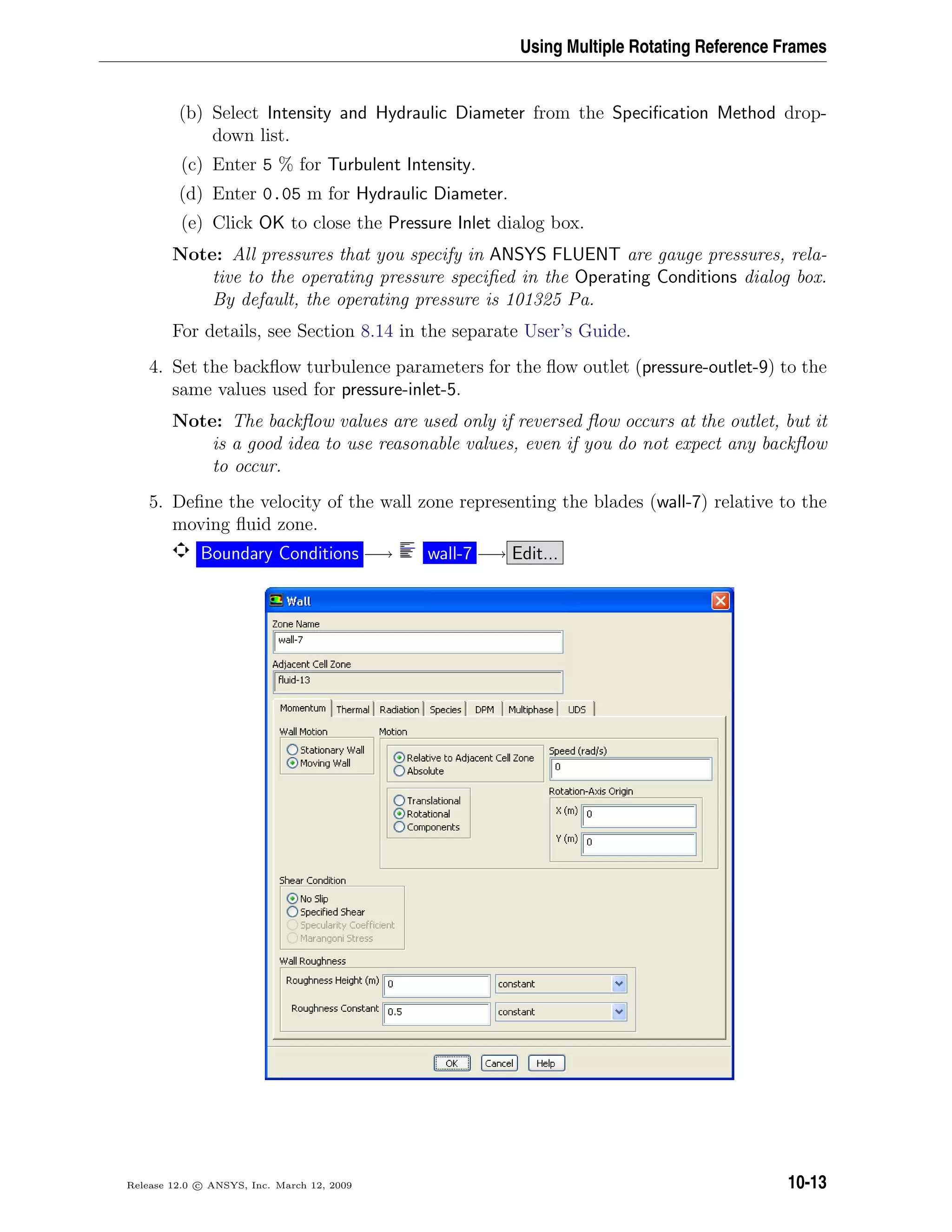 Using Multiple Rotating Reference Frames
(b) Select Intensity and Hydraulic Diameter from the Speciﬁcation Method drop-
down list.
(c) Enter 5 % for Turbulent Intensity.
(d) Enter 0.05 m for Hydraulic Diameter.
(e) Click OK to close the Pressure Inlet dialog box.
Note: All pressures that you specify in ANSYS FLUENT are gauge pressures, rela-
tive to the operating pressure speciﬁed in the Operating Conditions dialog box.
By default, the operating pressure is 101325 Pa.
For details, see Section 8.14 in the separate User’s Guide.
4. Set the backﬂow turbulence parameters for the ﬂow outlet (pressure-outlet-9) to the
same values used for pressure-inlet-5.
Note: The backﬂow values are used only if reversed ﬂow occurs at the outlet, but it
is a good idea to use reasonable values, even if you do not expect any backﬂow
to occur.
5. Deﬁne the velocity of the wall zone representing the blades (wall-7) relative to the
moving ﬂuid zone.
Boundary Conditions −→ wall-7 −→ Edit...
Release 12.0 c ANSYS, Inc. March 12, 2009 10-13
 