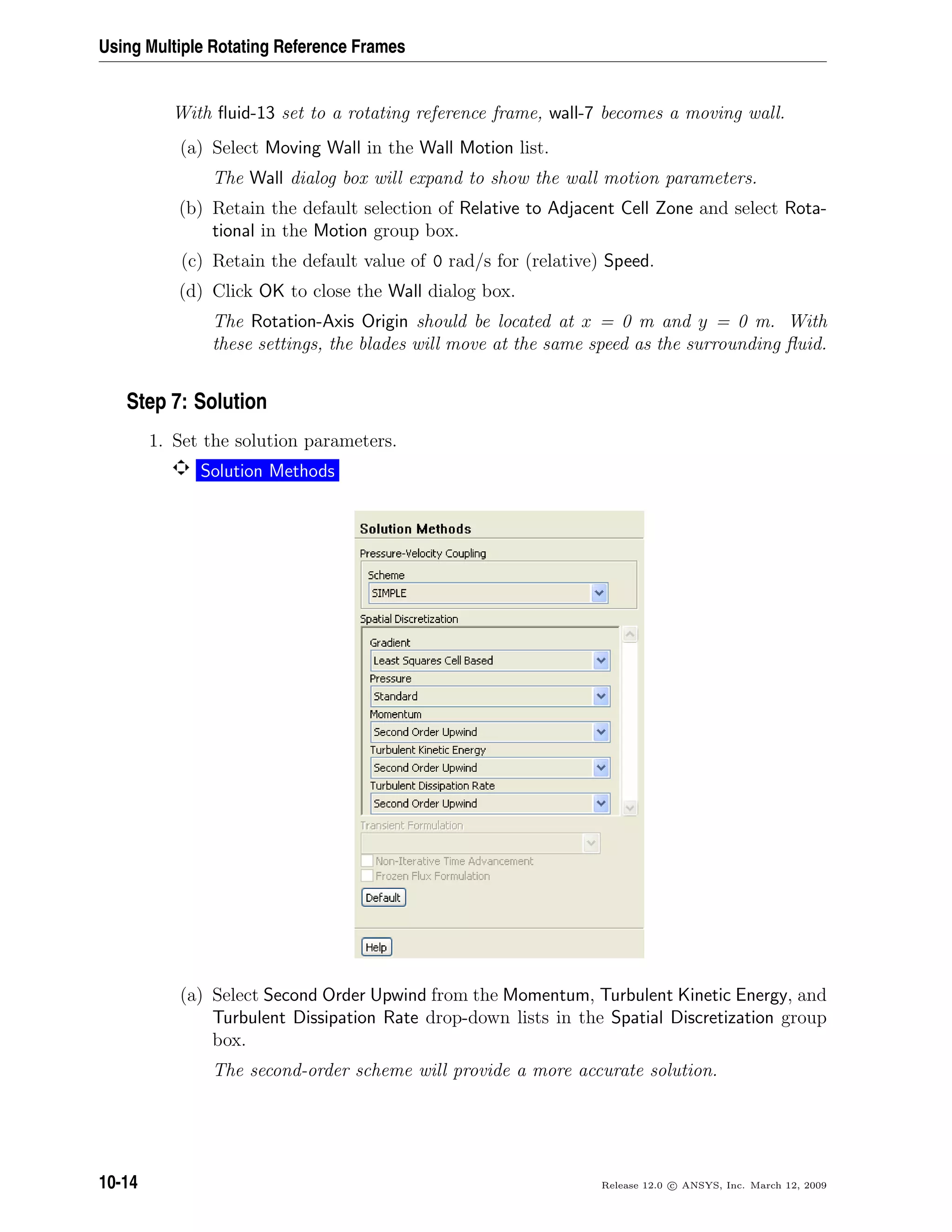 Using Multiple Rotating Reference Frames
With ﬂuid-13 set to a rotating reference frame, wall-7 becomes a moving wall.
(a) Select Moving Wall in the Wall Motion list.
The Wall dialog box will expand to show the wall motion parameters.
(b) Retain the default selection of Relative to Adjacent Cell Zone and select Rota-
tional in the Motion group box.
(c) Retain the default value of 0 rad/s for (relative) Speed.
(d) Click OK to close the Wall dialog box.
The Rotation-Axis Origin should be located at x = 0 m and y = 0 m. With
these settings, the blades will move at the same speed as the surrounding ﬂuid.
Step 7: Solution
1. Set the solution parameters.
Solution Methods
(a) Select Second Order Upwind from the Momentum, Turbulent Kinetic Energy, and
Turbulent Dissipation Rate drop-down lists in the Spatial Discretization group
box.
The second-order scheme will provide a more accurate solution.
10-14 Release 12.0 c ANSYS, Inc. March 12, 2009
 