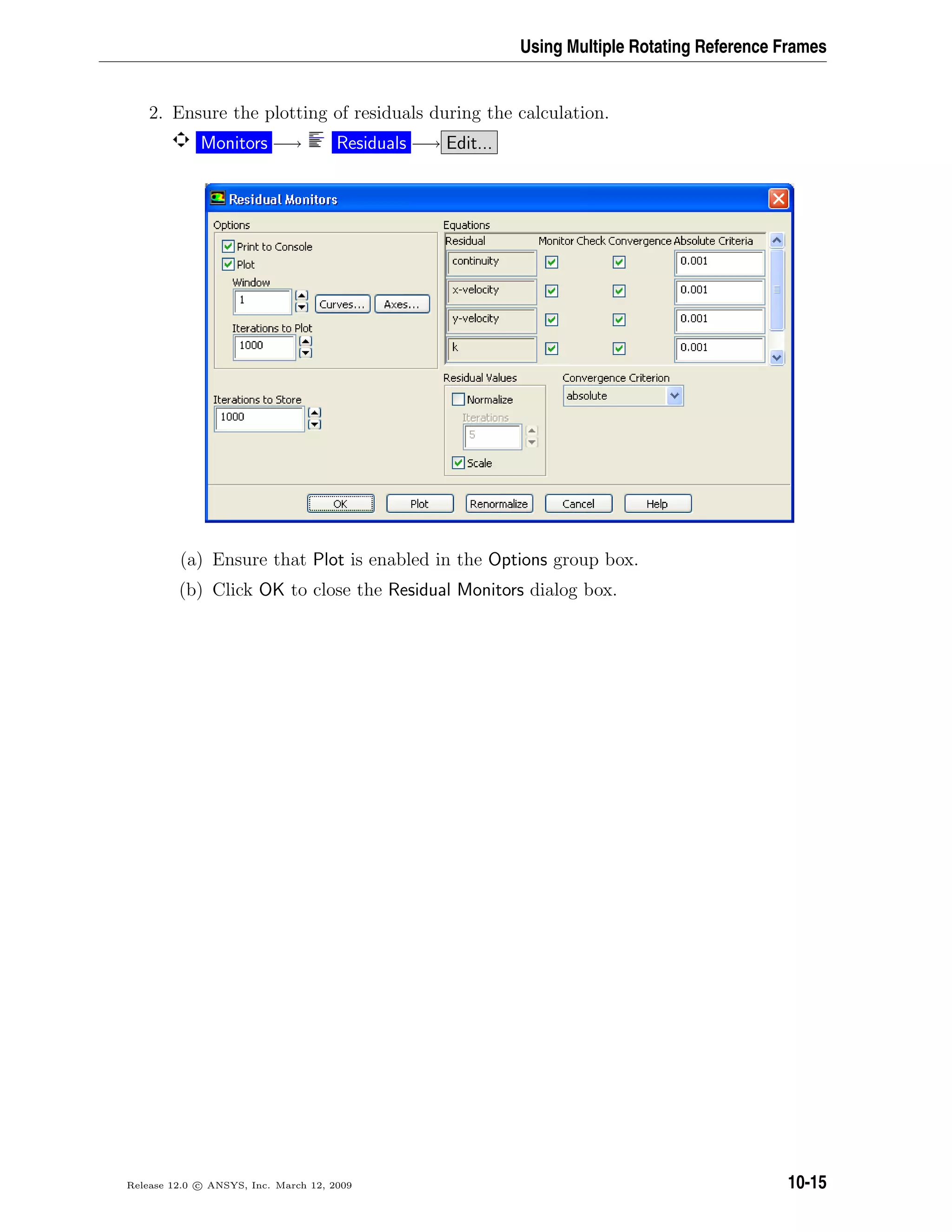 Using Multiple Rotating Reference Frames
2. Ensure the plotting of residuals during the calculation.
Monitors −→ Residuals −→ Edit...
(a) Ensure that Plot is enabled in the Options group box.
(b) Click OK to close the Residual Monitors dialog box.
Release 12.0 c ANSYS, Inc. March 12, 2009 10-15
 