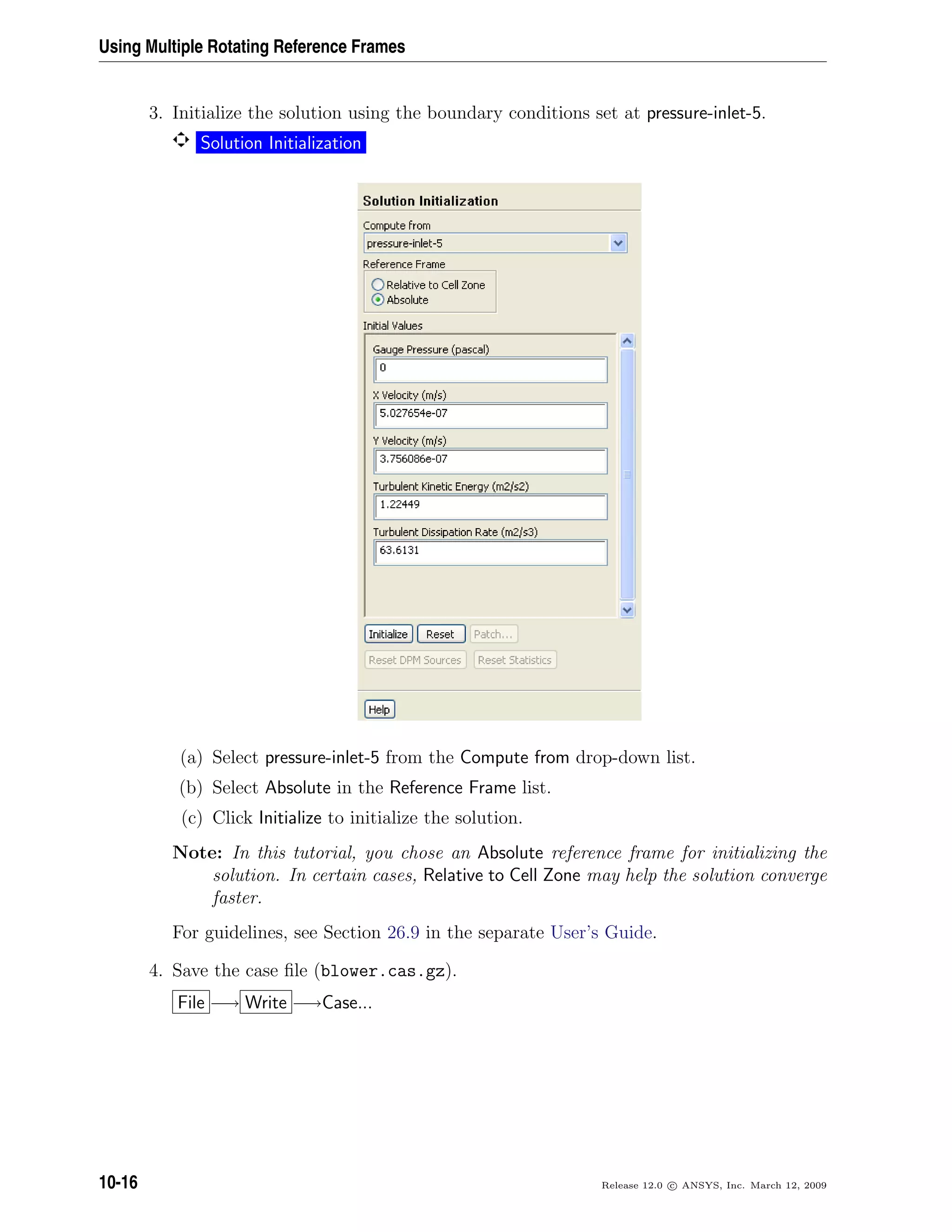 Using Multiple Rotating Reference Frames
3. Initialize the solution using the boundary conditions set at pressure-inlet-5.
Solution Initialization
(a) Select pressure-inlet-5 from the Compute from drop-down list.
(b) Select Absolute in the Reference Frame list.
(c) Click Initialize to initialize the solution.
Note: In this tutorial, you chose an Absolute reference frame for initializing the
solution. In certain cases, Relative to Cell Zone may help the solution converge
faster.
For guidelines, see Section 26.9 in the separate User’s Guide.
4. Save the case ﬁle (blower.cas.gz).
File −→ Write −→Case...
10-16 Release 12.0 c ANSYS, Inc. March 12, 2009
 