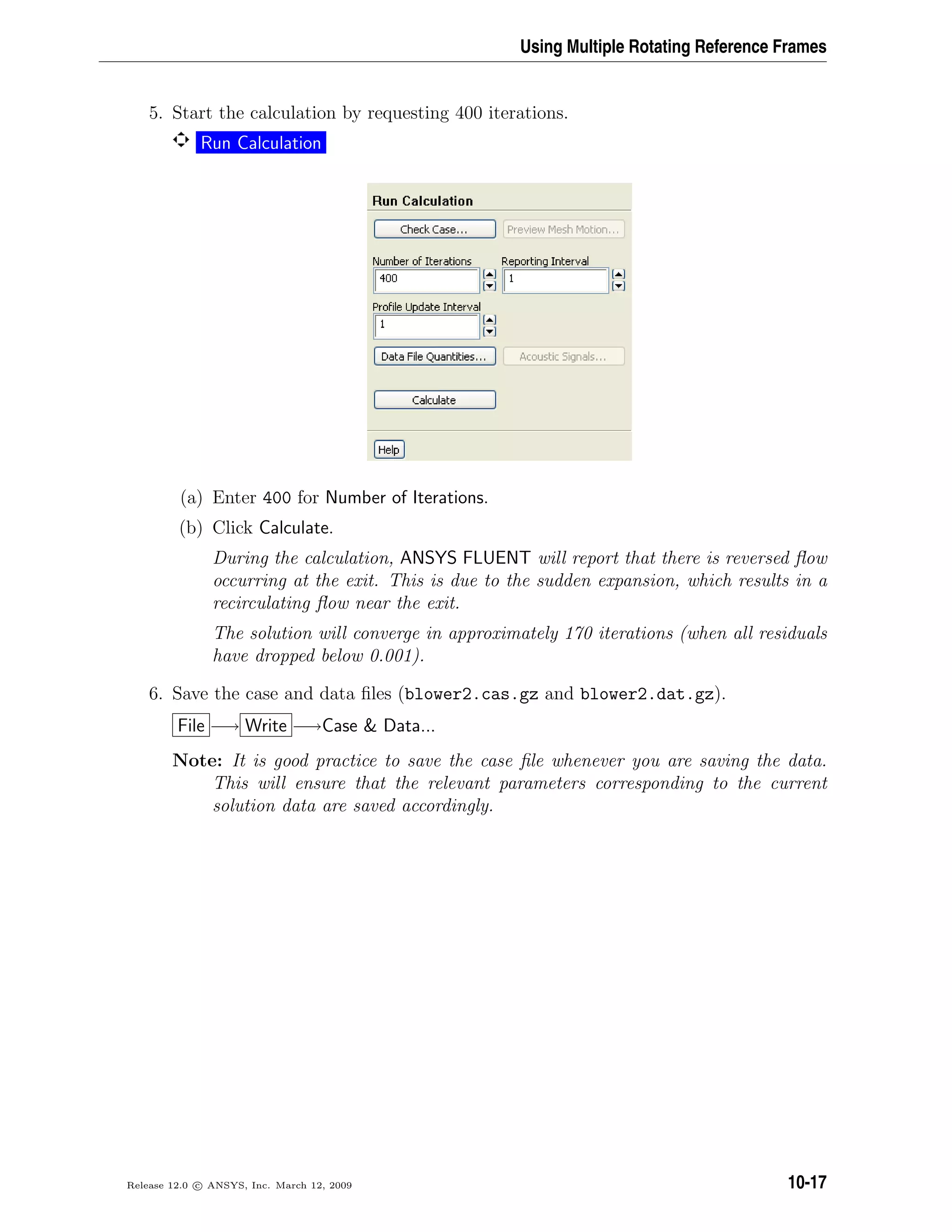 Using Multiple Rotating Reference Frames
5. Start the calculation by requesting 400 iterations.
Run Calculation
(a) Enter 400 for Number of Iterations.
(b) Click Calculate.
During the calculation, ANSYS FLUENT will report that there is reversed ﬂow
occurring at the exit. This is due to the sudden expansion, which results in a
recirculating ﬂow near the exit.
The solution will converge in approximately 170 iterations (when all residuals
have dropped below 0.001).
6. Save the case and data ﬁles (blower2.cas.gz and blower2.dat.gz).
File −→ Write −→Case  Data...
Note: It is good practice to save the case ﬁle whenever you are saving the data.
This will ensure that the relevant parameters corresponding to the current
solution data are saved accordingly.
Release 12.0 c ANSYS, Inc. March 12, 2009 10-17
 