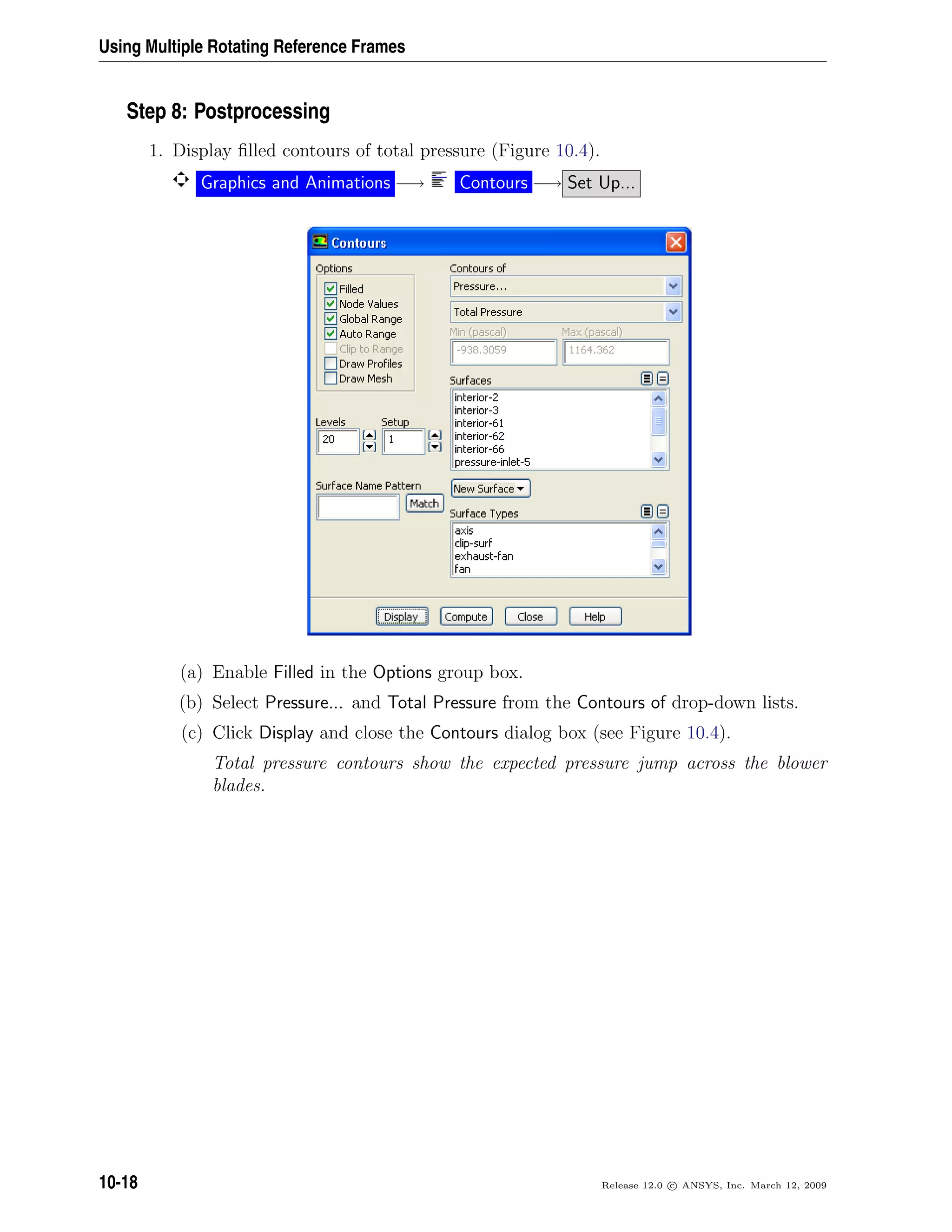 Using Multiple Rotating Reference Frames
Step 8: Postprocessing
1. Display ﬁlled contours of total pressure (Figure 10.4).
Graphics and Animations −→ Contours −→ Set Up...
(a) Enable Filled in the Options group box.
(b) Select Pressure... and Total Pressure from the Contours of drop-down lists.
(c) Click Display and close the Contours dialog box (see Figure 10.4).
Total pressure contours show the expected pressure jump across the blower
blades.
10-18 Release 12.0 c ANSYS, Inc. March 12, 2009
 