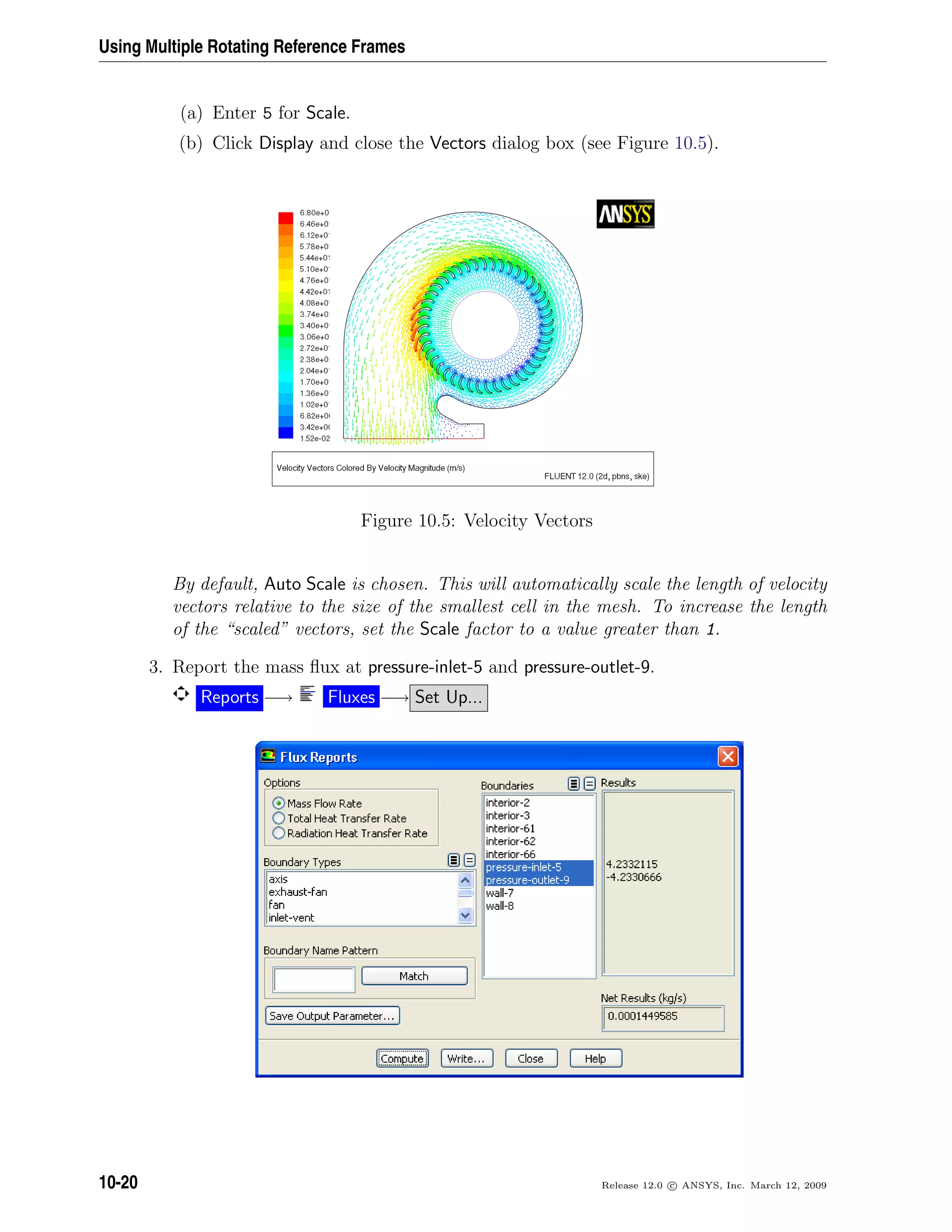 Using Multiple Rotating Reference Frames
(a) Enter 5 for Scale.
(b) Click Display and close the Vectors dialog box (see Figure 10.5).
Figure 10.5: Velocity Vectors
By default, Auto Scale is chosen. This will automatically scale the length of velocity
vectors relative to the size of the smallest cell in the mesh. To increase the length
of the “scaled” vectors, set the Scale factor to a value greater than 1.
3. Report the mass ﬂux at pressure-inlet-5 and pressure-outlet-9.
Reports −→ Fluxes −→ Set Up...
10-20 Release 12.0 c ANSYS, Inc. March 12, 2009
 