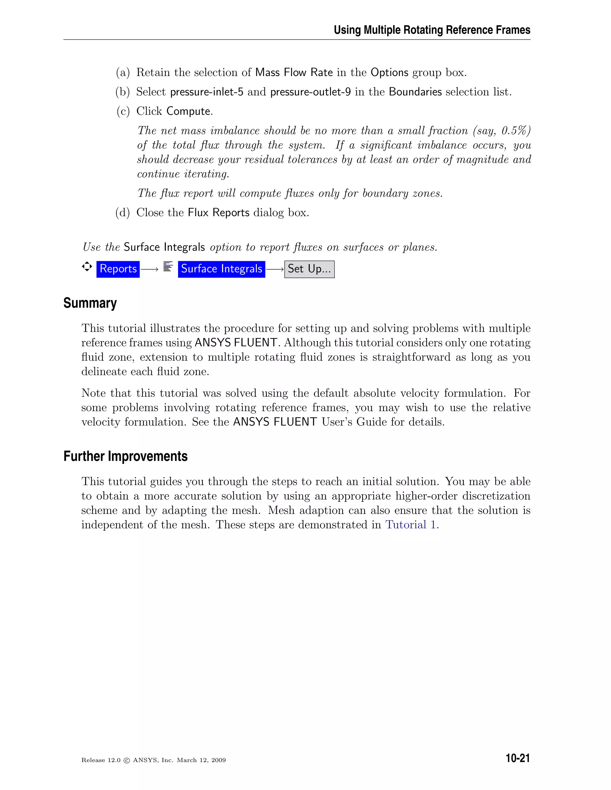 Using Multiple Rotating Reference Frames
(a) Retain the selection of Mass Flow Rate in the Options group box.
(b) Select pressure-inlet-5 and pressure-outlet-9 in the Boundaries selection list.
(c) Click Compute.
The net mass imbalance should be no more than a small fraction (say, 0.5%)
of the total ﬂux through the system. If a signiﬁcant imbalance occurs, you
should decrease your residual tolerances by at least an order of magnitude and
continue iterating.
The ﬂux report will compute ﬂuxes only for boundary zones.
(d) Close the Flux Reports dialog box.
Use the Surface Integrals option to report ﬂuxes on surfaces or planes.
Reports −→ Surface Integrals −→ Set Up...
Summary
This tutorial illustrates the procedure for setting up and solving problems with multiple
reference frames using ANSYS FLUENT. Although this tutorial considers only one rotating
ﬂuid zone, extension to multiple rotating ﬂuid zones is straightforward as long as you
delineate each ﬂuid zone.
Note that this tutorial was solved using the default absolute velocity formulation. For
some problems involving rotating reference frames, you may wish to use the relative
velocity formulation. See the ANSYS FLUENT User’s Guide for details.
Further Improvements
This tutorial guides you through the steps to reach an initial solution. You may be able
to obtain a more accurate solution by using an appropriate higher-order discretization
scheme and by adapting the mesh. Mesh adaption can also ensure that the solution is
independent of the mesh. These steps are demonstrated in Tutorial 1.
Release 12.0 c ANSYS, Inc. March 12, 2009 10-21
 