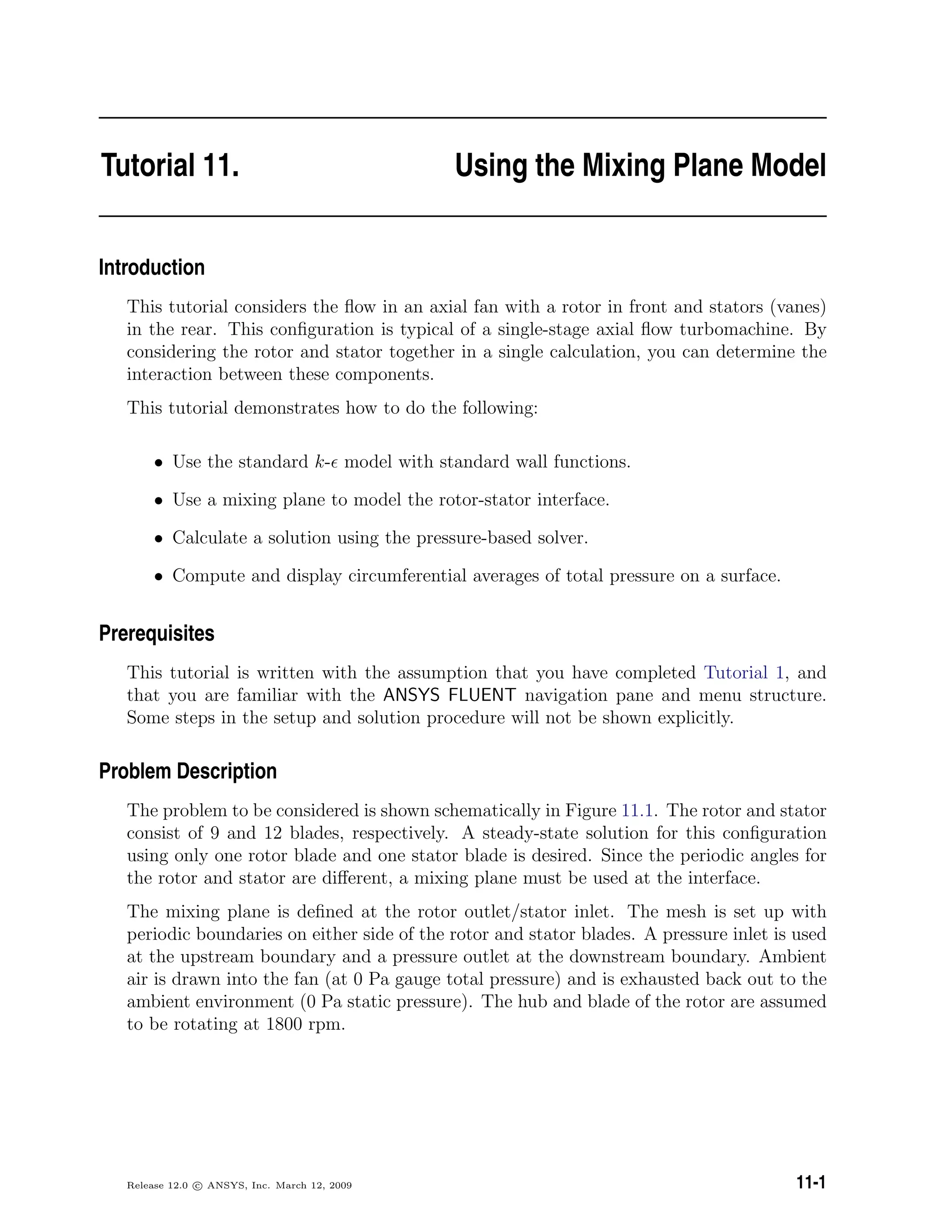 Tutorial 11. Using the Mixing Plane Model
Introduction
This tutorial considers the ﬂow in an axial fan with a rotor in front and stators (vanes)
in the rear. This conﬁguration is typical of a single-stage axial ﬂow turbomachine. By
considering the rotor and stator together in a single calculation, you can determine the
interaction between these components.
This tutorial demonstrates how to do the following:
• Use the standard k- model with standard wall functions.
• Use a mixing plane to model the rotor-stator interface.
• Calculate a solution using the pressure-based solver.
• Compute and display circumferential averages of total pressure on a surface.
Prerequisites
This tutorial is written with the assumption that you have completed Tutorial 1, and
that you are familiar with the ANSYS FLUENT navigation pane and menu structure.
Some steps in the setup and solution procedure will not be shown explicitly.
Problem Description
The problem to be considered is shown schematically in Figure 11.1. The rotor and stator
consist of 9 and 12 blades, respectively. A steady-state solution for this conﬁguration
using only one rotor blade and one stator blade is desired. Since the periodic angles for
the rotor and stator are diﬀerent, a mixing plane must be used at the interface.
The mixing plane is deﬁned at the rotor outlet/stator inlet. The mesh is set up with
periodic boundaries on either side of the rotor and stator blades. A pressure inlet is used
at the upstream boundary and a pressure outlet at the downstream boundary. Ambient
air is drawn into the fan (at 0 Pa gauge total pressure) and is exhausted back out to the
ambient environment (0 Pa static pressure). The hub and blade of the rotor are assumed
to be rotating at 1800 rpm.
Release 12.0 c ANSYS, Inc. March 12, 2009 11-1
 