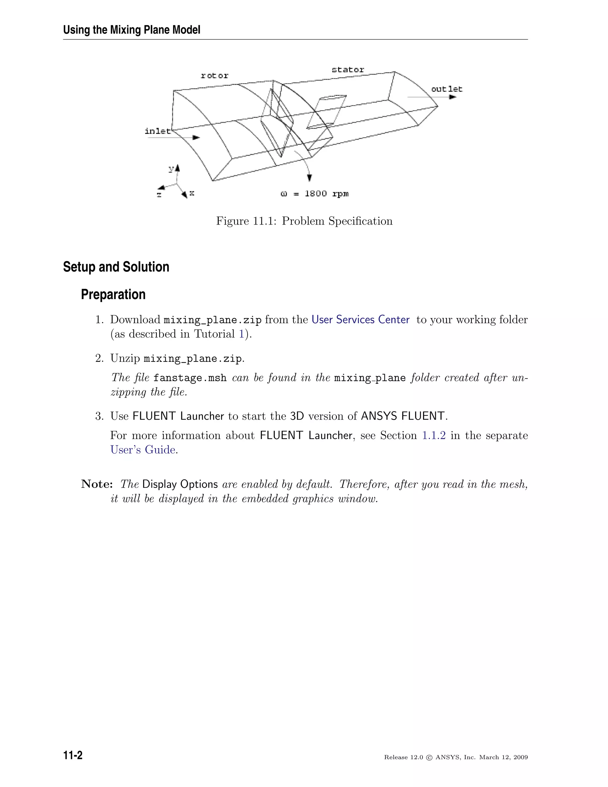 Using the Mixing Plane Model
Figure 11.1: Problem Speciﬁcation
Setup and Solution
Preparation
1. Download mixing_plane.zip from the User Services Center to your working folder
(as described in Tutorial 1).
2. Unzip mixing_plane.zip.
The ﬁle fanstage.msh can be found in the mixing plane folder created after un-
zipping the ﬁle.
3. Use FLUENT Launcher to start the 3D version of ANSYS FLUENT.
For more information about FLUENT Launcher, see Section 1.1.2 in the separate
User’s Guide.
Note: The Display Options are enabled by default. Therefore, after you read in the mesh,
it will be displayed in the embedded graphics window.
11-2 Release 12.0 c ANSYS, Inc. March 12, 2009
 