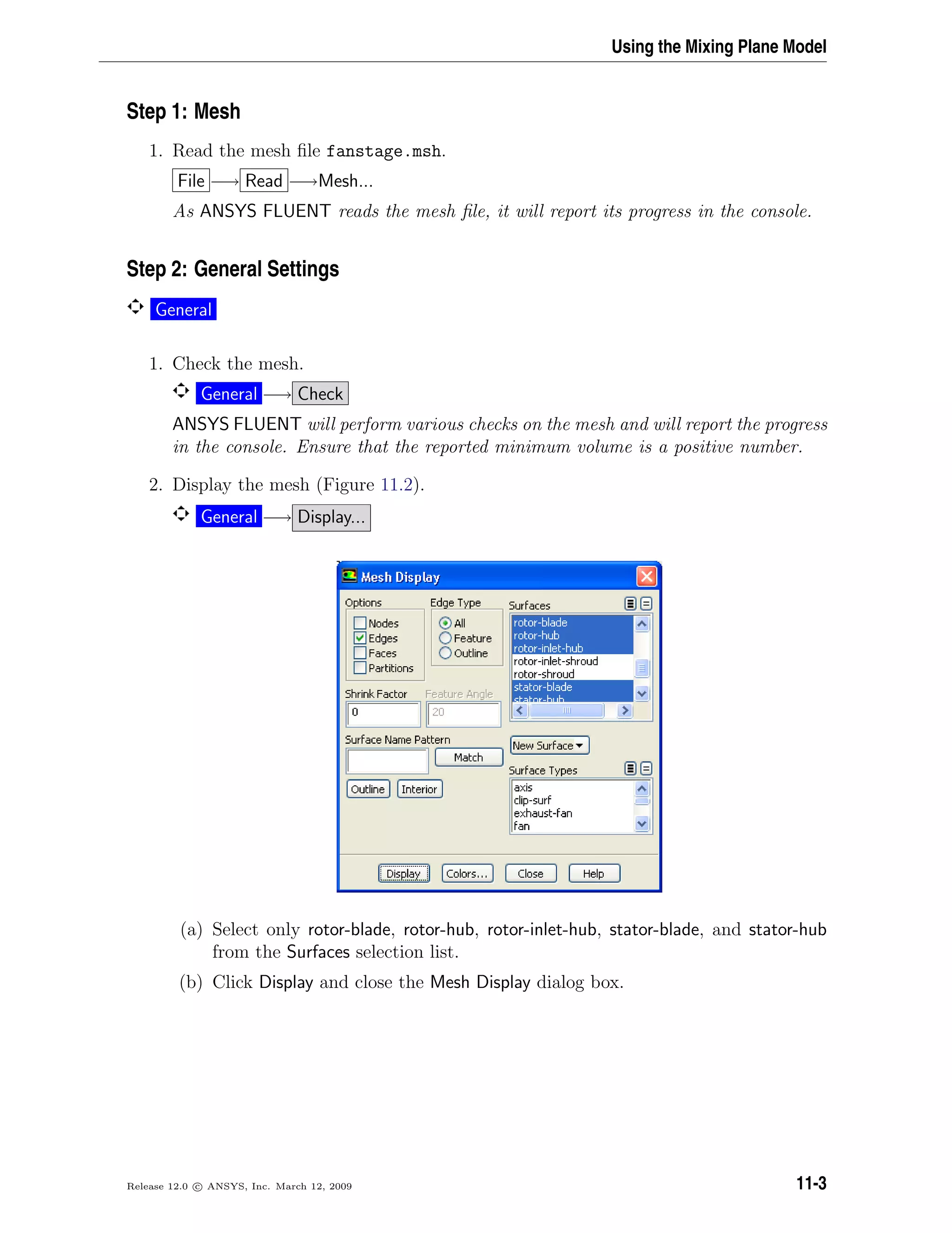 Using the Mixing Plane Model
Step 1: Mesh
1. Read the mesh ﬁle fanstage.msh.
File −→ Read −→Mesh...
As ANSYS FLUENT reads the mesh ﬁle, it will report its progress in the console.
Step 2: General Settings
General
1. Check the mesh.
General −→ Check
ANSYS FLUENT will perform various checks on the mesh and will report the progress
in the console. Ensure that the reported minimum volume is a positive number.
2. Display the mesh (Figure 11.2).
General −→ Display...
(a) Select only rotor-blade, rotor-hub, rotor-inlet-hub, stator-blade, and stator-hub
from the Surfaces selection list.
(b) Click Display and close the Mesh Display dialog box.
Release 12.0 c ANSYS, Inc. March 12, 2009 11-3
 